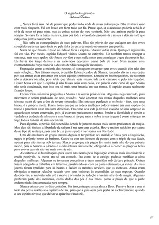 O segredo dos girassóis
                                          Adriana Matheus

      _ Nunca farei isso. Só de pensar que poderei não vê-la de novo enlouqueço. Não dividirei você
com mais ninguém. Fui um louco em fazer tudo que fiz. Pensei que, se a acusasse, poderia achá-la e
tê-la de novo só para mim, mas as coisas saíram do meu controle. Não vou arriscar perdê-la para
sempre. Se essa for a única maneira, juro por toda a eternidade procurá-la e nunca a deixarei até que
estejamos juntos novamente.
      _ Não sabe as consequências de suas palavras. Elas são piores do que qualquer um dos erros
cometidos pela sua ignorância ou pela falta de esclarecimento no assunto em questão.
      Nada do que Shaara fizesse ou falasse faria o capitão Edward voltar atrás. Qualquer argumento
foi em vão. Por meses, capitão Edward visitou Shaara no cativeiro. Ele também tentou revogar a
sentença, mas seus apelos não foram ouvidos e nem suficientes para apaziguar o que ele próprio fez.
Ele havia ido longe demais e os mexericos cresceram como bola de neve. Nem mesmo uma
contraordem do Papa mudaria o destino de Shaara naquele momento.
      Engraçado como a maioria das pessoas só conseguem enxergar seus erros quando eles não têm
mais solução... Nos últimos meses, o capitão Edward cuidou de Shaara, tentando aliviar a sua culpa
por sua amada estar passando por todos aqueles sofrimentos. Durante os interrogatórios, ele também
não a deixava sozinha, pois sabia que Shaara seria massacrada pelo carrasco e pelo interrogador.
Houve horas em que o capitão já não falava coisa com coisa, ele parecia estar certo de que Shaara
não seria condenada, mas isso era só mais uma fantasia em sua mente. O capitão estava realmente
ficando louco.
      Foram feitas inúmeras perguntas a Shaara e às outras prisioneiras. Algumas negaram tudo, para
morrerem e serem perdoadas de seus pecados. Pude observar nos rostos daquelas mulheres uma
tristeza maior do que a dor de serem torturadas. Elas estavam perdendo a essência - isso, para uma
bruxa, é a própria morte. Havia horas em que as pobres mulheres colocavam-se em uma espécie de
transe e pareciam estar em outra dimensão. Era como se a vida já tivesse esvaído de seus corpos e só
aguardavam serem enterradas, pois já estavam praticamente mortas. Perder a identidade é perder a
verdadeira essência da alma para uma bruxa, e ter que mentir sobre a sua origem é como entregar ao
fogo toda a história de suas ancestrais.
      Para algumas, o perdão foi concedido depois de jurarem nunca mais serem praticantes da magia.
Mas elas não tinham a liberdade de saírem à rua sem uma escolta. Houve muitos suicídios por causa
desse tipo de sentença, pois uma bruxa jamais pode viver sem a sua liberdade.
      Uma das mulheres do grupo, mesmo depois de ter perdido seu marido e filhos para a Inquisição,
negou o próprio nome de batismo. Casou-se com um homem de posses com o triplo de sua idade,
apenas para não morrer sob tortura. Mas o preço que ela pagou foi muito mais alto do que própria
morte, pois o homem a ofendia e a esbofeteava diariamente, obrigando-a a comer as próprias fezes
para provar que ela não era mais uma de nós.
      As torturas e as humilhações para quem não morria pela Inquisição eram as mais abomináveis e
cruéis possíveis. A morte era só um consolo. Era como se o castigo pudesse purificar a alma
daquelas mulheres. Algumas se tornaram concubinas e eram mantidas sob cárcere privado. Outras
foram obrigadas a trabalhar em tabernas, prostituindo-se com os piores elementos já vistos. As mais
jovens foram vendidas para as beatas e faziam os mesmos serviços que os escravos. Ainda eram
obrigadas a manter relações sexuais com seus senhores às escondidas de suas esposas. Quando
descobertas, eram torturadas até a morte e acusadas de sedução e luxúria através da magia. Algumas
perderam parte dos membros, como dedos dos pés e das mãos, como a prova de que a parte
endemoniada fora arrancada para sempre.
      Shaara estava com os dias contados. Por isso, entregou a sua alma a Deus. Passava horas a orar e
todo dia pedia auxílio aos espíritos de luz, para que a guiassem para perto do esclarecimento quando
o seu espírito tivesse que deixar o aparelho transitório.




                                                                                                         67
 