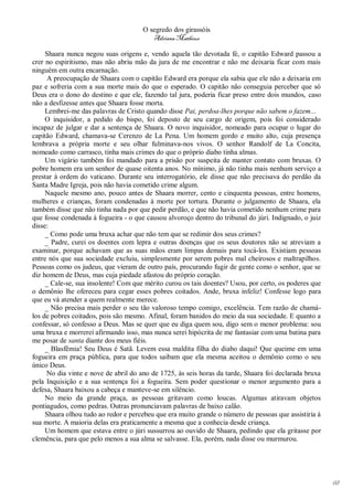 O segredo dos girassóis
                                         Adriana Matheus

     Shaara nunca negou suas origens e, vendo aquela tão devotada fé, o capitão Edward passou a
crer no espiritismo, mas não abriu mão da jura de me encontrar e não me deixaria ficar com mais
ninguém em outra encarnação.
      A preocupação de Shaara com o capitão Edward era porque ela sabia que ele não a deixaria em
paz e sofreria com a sua morte mais do que o esperado. O capitão não conseguia perceber que só
Deus era o dono do destino e que ele, fazendo tal jura, poderia ficar preso entre dois mundos, caso
não a desfizesse antes que Shaara fosse morta.
     Lembrei-me das palavras de Cristo quando disse Pai, perdoa-lhes porque não sabem o fazem...
     O inquisidor, a pedido do bispo, foi deposto de seu cargo de origem, pois foi considerado
incapaz de julgar e dar a sentença de Shaara. O novo inquisidor, nomeado para ocupar o lugar do
capitão Edward, chamava-se Cerenzo de La Pena. Um homem gordo e muito alto, cuja presença
lembrava a própria morte e seu olhar fulminava-nos vivos. O senhor Randolf de La Concita,
nomeado como carrasco, tinha mais crimes do que o próprio diabo tinha almas.
     Um vigário também foi mandado para a prisão por suspeita de manter contato com bruxas. O
pobre homem era um senhor de quase oitenta anos. No mínimo, já não tinha mais nenhum serviço a
prestar à ordem do vaticano. Durante seu interrogatório, ele disse que não precisava do perdão da
Santa Madre Igreja, pois não havia cometido crime algum.
     Naquele mesmo ano, pouco antes de Shaara morrer, cento e cinquenta pessoas, entre homens,
mulheres e crianças, foram condenadas à morte por tortura. Durante o julgamento de Shaara, ela
também disse que não tinha nada por que pedir perdão, e que não havia cometido nenhum crime para
que fosse condenada à fogueira - o que causou alvoroço dentro do tribunal do júri. Indignado, o juiz
disse:
     _ Como pode uma bruxa achar que não tem que se redimir dos seus crimes?
     _ Padre, curei os doentes com lepra e outras doenças que os seus doutores não se atreviam a
examinar, porque achavam que as suas mãos eram limpas demais para tocá-los. Existiam pessoas
entre nós que sua sociedade excluiu, simplesmente por serem pobres mal cheirosos e maltrapilhos.
Pessoas como os judeus, que vieram de outro país, procurando fugir de gente como o senhor, que se
diz homem de Deus, mas cuja piedade afastou do próprio coração.
     _ Cale-se, sua insolente! Com que mérito curou os tais doentes? Usou, por certo, os poderes que
o demônio lhe ofereceu para cegar esses pobres coitados. Ande, bruxa infeliz! Confesse logo para
que eu vá atender a quem realmente merece.
     _ Não precisa mais perder o seu tão valoroso tempo comigo, excelência. Tem razão de chamá-
los de pobres coitados, pois são mesmo. Afinal, foram banidos do meio da sua sociedade. E quanto a
confessar, só confesso a Deus. Mas se quer que eu diga quem sou, digo sem o menor problema: sou
uma bruxa e morrerei afirmando isso, mas nunca serei hipócrita de me fantasiar com uma batina para
me posar de santa diante dos meus fiéis.
     _ Blasfêmia! Seu Deus é Satã. Levem essa maldita filha do diabo daqui! Que queime em uma
fogueira em praça pública, para que todos saibam que ela mesma aceitou o demônio como o seu
único Deus.
     No dia vinte e nove de abril do ano de 1725, às seis horas da tarde, Shaara foi declarada bruxa
pela Inquisição e a sua sentença foi a fogueira. Sem poder questionar o menor argumento para a
defesa, Shaara baixou a cabeça e manteve-se em silêncio.
     No meio da grande praça, as pessoas gritavam como loucas. Algumas atiravam objetos
pontiagudos, como pedras. Outras pronunciavam palavras de baixo calão.
     Shaara olhou tudo ao redor e percebeu que era muito grande o número de pessoas que assistiria à
sua morte. A maioria delas era praticamente a mesma que a conhecia desde criança.
     Um homem que estava entre o júri sussurrou ao ouvido de Shaara, pedindo que ela gritasse por
clemência, para que pelo menos a sua alma se salvasse. Ela, porém, nada disse ou murmurou.




                                                                                                       68
 