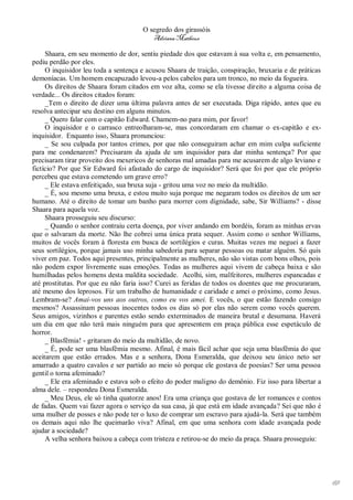 O segredo dos girassóis
                                         Adriana Matheus

     Shaara, em seu momento de dor, sentiu piedade dos que estavam à sua volta e, em pensamento,
pediu perdão por eles.
     O inquisidor leu toda a sentença e acusou Shaara de traição, conspiração, bruxaria e de práticas
demoníacas. Um homem encapuzado levou-a pelos cabelos para um tronco, no meio da fogueira.
     Os direitos de Shaara foram citados em voz alta, como se ela tivesse direito a alguma coisa de
verdade... Os direitos citados foram:
     _Tem o direito de dizer uma última palavra antes de ser executada. Diga rápido, antes que eu
resolva antecipar seu destino em alguns minutos.
     _ Quero falar com o capitão Edward. Chamem-no para mim, por favor!
     O inquisidor e o carrasco entreolharam-se, mas concordaram em chamar o ex-capitão e ex-
inquisidor. Enquanto isso, Shaara pronunciou:
     _ Se sou culpada por tantos crimes, por que não conseguiram achar em mim culpa suficiente
para me condenarem? Precisaram da ajuda de um inquisidor para dar minha sentença? Por que
precisaram tirar proveito dos mexericos de senhoras mal amadas para me acusarem de algo leviano e
fictício? Por que Sir Edward foi afastado do cargo de inquisidor? Será que foi por que ele próprio
percebeu que estava cometendo um grave erro?
     _ Ele estava enfeitiçado, sua bruxa suja - gritou uma voz no meio da multidão.
     _ É, sou mesmo uma bruxa, e estou muito suja porque me negaram todos os direitos de um ser
humano. Até o direito de tomar um banho para morrer com dignidade, sabe, Sir Williams? - disse
Shaara para aquela voz.
     Shaara prosseguiu seu discurso:
     _ Quando o senhor contraiu certa doença, por viver andando em bordéis, foram as minhas ervas
que o salvaram da morte. Não lhe cobrei uma única prata sequer. Assim como o senhor Williams,
muitos de vocês foram à floresta em busca de sortilégios e curas. Muitas vezes me neguei a fazer
seus sortilégios, porque jamais uso minha sabedoria para separar pessoas ou matar alguém. Só quis
viver em paz. Todos aqui presentes, principalmente as mulheres, não são vistas com bons olhos, pois
não podem expor livremente suas emoções. Todas as mulheres aqui vivem de cabeça baixa e são
humilhadas pelos homens desta maldita sociedade. Acolhi, sim, malfeitores, mulheres espancadas e
até prostitutas. Por que eu não faria isso? Curei as feridas de todos os doentes que me procuraram,
até mesmo dos leprosos. Fiz um trabalho de humanidade e caridade e amei o próximo, como Jesus.
Lembram-se? Amai-vos uns aos outros, como eu vos amei. E vocês, o que estão fazendo consigo
mesmos? Assassinam pessoas inocentes todos os dias só por elas não serem como vocês querem.
Seus amigos, vizinhos e parentes estão sendo exterminados de maneira brutal e desumana. Haverá
um dia em que não terá mais ninguém para que apresentem em praça pública esse espetáculo de
horror.
     _ Blasfêmia! - gritaram do meio da multidão, de novo.
     _ É, pode ser uma blasfêmia mesmo. Afinal, é mais fácil achar que seja uma blasfêmia do que
aceitarem que estão errados. Mas e a senhora, Dona Esmeralda, que deixou seu único neto ser
amarrado a quatro cavalos e ser partido ao meio só porque ele gostava de poesias? Ser uma pessoa
gentil o torna afeminado?
     _ Ele era afeminado e estava sob o efeito do poder maligno do demônio. Fiz isso para libertar a
alma dele. – respondeu Dona Esmeralda.
     _ Meu Deus, ele só tinha quatorze anos! Era uma criança que gostava de ler romances e contos
de fadas. Quem vai fazer agora o serviço da sua casa, já que está em idade avançada? Sei que não é
uma mulher de posses e não pode ter o luxo de comprar um escravo para ajudá-la. Será que também
os demais aqui não lhe queimarão viva? Afinal, em que uma senhora com idade avançada pode
ajudar a sociedade?
     A velha senhora baixou a cabeça com tristeza e retirou-se do meio da praça. Shaara prosseguiu:




                                                                                                        69
 