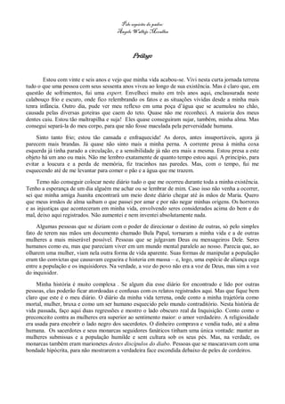 Pelo espírito do padre:
                                       Ângelo Wallejo Moralles



                                              Prólogo


       Estou com vinte e seis anos e vejo que minha vida acabou-se. Vivi nesta curta jornada terrena
tudo o que uma pessoa com seus sessenta anos viveu ao longo de sua existência. Mas é claro que, em
questão de sofrimentos, fui uma expert. Envelheci muito em três anos aqui, enclausurada neste
calabouço frio e escuro, onde fico relembrando os fatos e as situações vividas desde a minha mais
tenra infância. Outro dia, pude ver meu reflexo em uma poça d’água que se acumulou no chão,
causada pelas diversas goteiras que caem do teto. Quase não me reconheci. A maioria dos meus
dentes caiu. Estou tão maltrapilha e suja! Eles quase conseguiram sujar, também, minha alma. Mas
consegui separá-la do meu corpo, para que não fosse maculada pela perversidade humana.

     Sinto tanto frio; estou tão cansada e enfraquecida! As dores, antes insuportáveis, agora já
parecem mais brandas. Já quase não sinto mais a minha perna. A corrente presa à minha coxa
esquerda já tinha parado a circulação, e a sensibilidade já não era mais a mesma. Estou presa a este
objeto há um ano ou mais. Não me lembro exatamente de quanto tempo estou aqui. A princípio, para
evitar a loucura e a perda de memória, fiz tracinhos nas paredes. Mas, com o tempo, fui me
esquecendo até de me levantar para comer o pão e a água que me trazem.
     Temo não conseguir colocar neste diário tudo o que me ocorreu durante toda a minha existência.
Tenho a esperança de um dia alguém me achar ou se lembrar de mim. Caso isso não venha a ocorrer,
sei que minha amiga Juanita encontrará um meio deste diário chegar até às mãos de Maria. Quero
que meus irmãos de alma saibam o que passei por amar e por não negar minhas origens. Os horrores
e as injustiças que aconteceram em minha vida, envolvendo seres considerados acima do bem e do
mal, deixo aqui registrados. Não aumentei e nem inventei absolutamente nada.
     Algumas pessoas que se diziam com o poder de direcionar o destino de outras, só pelo simples
fato de terem nas mãos um documento chamado Bula Papal, tornaram a minha vida e a de outras
mulheres a mais miserável possível. Pessoas que se julgavam Deus ou mensageiros Dele. Seres
humanos como eu, mas que pareciam viver em um mundo mental paralelo ao nosso. Parecia que, ao
olharem uma mulher, viam nela outra forma de vida aparente. Suas formas de manipular a população
eram tão convictas que causavam cegueira e histeria em massa – e, logo, uma espécie de aliança cega
entre a população e os inquisidores. Na verdade, a voz do povo não era a voz de Deus, mas sim a voz
do inquisidor.

     Minha história é muito complexa . Se algum dia esse diário for encontrado e lido por outras
pessoas, elas poderão ficar atordoadas e confusas com os relatos registrados aqui. Mas que fique bem
claro que este é o meu diário. O diário da minha vida terrena, onde conto a minha trajetória como
mortal, mulher, bruxa e como um ser humano esquecido pelo mundo contraditório. Nesta história de
vida passada, faço aqui duas regressões e mostro o lado obscuro real da Inquisição. Conto como o
preconceito contra as mulheres era superior ao sentimento maior: o amor verdadeiro. A religiosidade
era usada para encobrir o lado negro dos sacerdotes. O dinheiro comprava e vendia tudo, até a alma
humana. Os sacerdotes e seus monarcas seguidores fanáticos tinham uma única vontade: manter as
mulheres submissas e a população humilde e sem cultura sob os seus pés. Mas, na verdade, os
monarcas também eram marionetes destes discípulos do diabo. Pessoas que se mascaravam com uma
bondade hipócrita, para não mostrarem a verdadeira face escondida debaixo de peles de cordeiros.
 