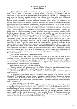 O segredo dos girassóis
                                          Adriana Matheus

      _ Se um filho nasce defeituoso, é mais fácil afogá-lo do que amá-lo? Quem são os demônios
aqui? Onde está o mal? Eu digo: está nos corações amargos e revoltados de pessoas covardes, que
preferem se esconder por trás de histórias e mexericos para encobrir o próprio erro. Não seria hora de
sanar toda essa loucura e começar a amar a seu próximo, sem tentar achar seus defeitos ou
qualidades em demasia? Quando amamos alguém, devemos amá-lo como é. Se tentarmos mudar as
pessoas, quando discutirmos com elas, estaremos discutindo com o reflexo que criamos de nós
mesmos. Somos responsáveis por tudo aquilo que praticamos ou criamos. Brigamos ou condenamos
o próximo porque é mais fácil do que olhar para dentro de nós mesmos e achar nossas próprias
falhas. Deveríamos olhar o mundo de uma maneira mais inocente, como as crianças. Mas estamos
transformando, cedo demais, meninas em mulheres, querendo que elas se casem com homens mais
velhos e cheios de posses, para garantirem o nosso próprio futuro e nossa velhice. Queremos que
nossos filhos se tornem doutores ou soldados, e estamos esquecendo que estamos separando nossa
família de maneira discreta e sutil. Entre vocês, morrerão sozinhos por causa desse egoísmo e
ganância. Lógico, todos nós temos que seguir o nosso caminho um dia. Mas devemos também ter o
direito à escolha. Seus Natais solitários poderiam ser repletos de alegria, se houver mais
concordância e união. Suas vidas poderiam ser muito melhores se cumprimentassem seus vizinhos
sem os desdenhar. Se ao invés de tomarmos conta da vida alheia, fizéssemos um bolo, estaríamos
muito bem de vida. Todos nós viemos nesta vida para aprender e temos por obrigação deixar
algumas coisas para que alguém também aprenda conosco. As pessoas não são lixo, ou coisas velhas
que jogamos fora quando não nos servem mais. Quando me queimarem, vai doer e sangrarei como
sangraria qualquer um de vocês. Talvez eu só tenha jogado pérolas aos porcos, e nem tenha feito por
todos o que eu deveria ter feito. Só sei de uma coisa: com certeza, nunca mudei minha essência.
Nunca deixei de acreditar nos meus sonhos, e sempre lutei pela igualdade de liberdade de todos. Até
dos que me condenam.
      _ Está tentando nos ludibriar! - gritaram novamente.
      _ Não estou. Muito pelo contrário, prefiro ser queimada a ter que viver no meio de uma
sociedade hipócrita e ignorante como essa. Só não esqueçam que, assim como aconteceu comigo,
pode acontecer com qualquer um que se julgue perfeito. Se o marido de uma de vocês, mulheres,
resolver trocá-la, é mais fácil que ele invente fuxicos e digam que são bruxas. Assim, enquanto
forem queimadas, eles se deleitarão com as amantes.
      Muitas pessoas saíram, principalmente mulheres.
      _ Calasse, queimem-na! - gritou o restante da multidão. O inquisidor leu rapidamente a sentença,
já lida antes. O carrasco jogou-lhe um líquido, parecia querosene, e ateou fogo.
      _ Queime rápido, bruxa! Meus cães estão esperando por seus ossos para o desjejum - gritou o
dono da taberna.
      _ A fumaça sufocava Shaara. Seus pés começaram a ser atingidos pelas chamas. A dor era
inigualável. E, do meio das chamas, Shaara viu quando o capitão Edward levantou o pequeno
Güllian no meio da multidão. Dos olhos de Shaara escorreram o mar da sua alma. E ela
simplesmente sorriu, por saber que seu filho estaria salvo. Com o filho nos braços, o capitão Edward
gritava, desesperado:
       _ Vou me encontrar com você, Shaara.
      Os gritos do capitão foram levados com Shaara, junto aos últimos pensamentos. Pude sentir
cada pedaço do corpo da minha ancestral sendo queimado. Aliás, foi muito difícil manter-me inerte
durante toda aquela viagem. A dor que Shaara sentiu era tanta que vi quando o seu espírito implorou
para ser desligado do aparelho dela. Então, parei de sentir frio e o calor que queimava Shaara ao
mesmo, e pude perceber que ela havia deixado o plano terrestre. Os gritos de Shaara ecoaram com o
vento. Toda a multidão foi, aos poucos, desfazendo-se. A vida voltaria ao normal, mas aqueles
habitantes teriam muito o que comentar durante muito tempo.




                                                                                                         70
 