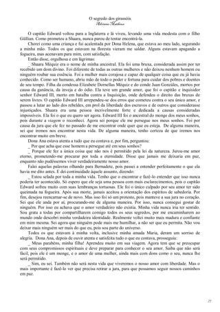 O segredo dos girassóis
                                         Adriana Matheus

     O capitão Edward voltou para a Inglaterra e lá viveu, levando uma vida modesta com o filho
Güllian. Como prometeu a Shaara, nunca parou de tentar encontrá-la.
     Chorei como uma criança e fui acalentada por Dona Helena, que estava ao meu lado, segurando
a minha mão. Todos os que estavam na floresta vieram me saldar. Alguns estavam apagando a
fogueira, mas acenavam para mim, com satisfação.
     Então disse, orgulhosa e em lágrimas:
     _ Shaara Méquiz era o nome de minha ancestral. Ela foi uma bruxa, considerada assim por ter
recebido um dom divino. Foi diferente de todas as outras mulheres e não deixou nenhum homem ou
ninguém roubar sua essência. Foi a mulher mais corajosa e capaz de qualquer coisa que eu já havia
conhecido. Como ser humano, abriu mão de todo o poder e fortuna para cuidar dos pobres e doentes
de seu tempo. Filha da condessa Elizabete Dornellas Méquiz e do conde Juan Gonzáles, mortos por
causa da ganância, da inveja e do ódio. Ela teve um grande amor, que foi o capitão e inquisidor
senhor Edward III, morto em batalha contra a Inquisição, onde defendeu o direito das bruxas de
serem livres. O capitão Edward III arrependeu-se dos erros que cometeu contra o seu único amor, e
passou a lutar ao lado dos rebeldes, em prol da liberdade dos escravos e de outros que considerasse
injustiçados. Shaara era uma pessoa incrivelmente forte e dedicada a causas consideradas
impossíveis. Ela foi o que eu quero ser agora. Edward III foi o ancestral do monge dos meus sonhos,
pois durante a viagem o reconheci. Agora sei porque ele me persegue nos meus sonhos. Foi por
causa da jura que ele fez no passado de me encontrar onde quer que eu esteja. De alguma maneira,
sei que iremos nos encontrar nesta vida. De alguma maneira, tenho certeza de que iremos nos
encontrar muito em breve.
     Dona Ana estava atenta a tudo que eu contava e, por fim, perguntou:
     _ Por que acha que esse homem a persegue até em seus sonhos?
     _ Porque ele fez a única coisa que não nos é permitido pela lei da natureza. Jurou-me amor
eterno, prometendo-me procurar por toda a eternidade. Disse que jamais me deixaria em paz,
enquanto não pudéssemos viver verdadeiramente nosso amor.
     Falei aquelas palavras olhando para Bernadete, pois passei a entender perfeitamente o que ela
havia me dito antes. E dei continuidade àquele assunto, dizendo:
     _ Estou selada por toda a minha vida. Tenho que o encontrar e fazê-lo entender que isso nunca
poderia ter acontecido. Só espero que ele seja uma pessoa com mais esclarecimentos, pois o capitão
Edward sofreu muito com suas lembranças tortuosas. Ele foi o único culpado por seu amor ter sido
queimada na fogueira. Após sua morte, jamais aceitou a orientação dos espíritos de sabedoria. Por
fim, desejou reencarnar-se de novo. Mas isso foi só um protesto, pois manteve a sua jura no coração.
Sei que ele anda por aí, procurando-me de alguma maneira. Por isso, nunca consegui gostar de
ninguém. Por isso eu achava que o amor verdadeiro não existia. Minha vida nunca iria ter sentido.
Sou grata a todas por compartilharem comigo todos os seus segredos, por me encaminharem ao
mundo onde descobri minha verdadeira identidade. Realmente voltei muito mais madura e confiante
em mim mesma. Sei agora que ninguém pode mais me humilhar, a não ser que eu permita. Não vou
deixar mais ninguém ser mais do que eu, pois sou parte do universo.
     Todos os que estavam à minha volta, inclusive minha amada Maria, deram um sorriso de
alegria. Dona Ana, depois de ouvir atenta e satisfeita tudo o que eu contava, prosseguiu:
     _ Meus parabéns, minha filha! Aprendeu muito em sua viagem. Agora tem que se preocupar
com seus compromissos espirituais e deve preparar para conhecer o seu amor. Saiba que não será
fácil, pois ele é um monge, e o amor de uma mulher, ainda mais com dons como o seu, nunca lhe
será permitido.
     _ Sim, eu sei. Também não será nesta vida que viveremos o nosso amor com liberdade. Mas o
mais importante é fazê-lo ver que precisa retirar a jura, para que possamos seguir nossos caminhos
em paz.




                                                                                                       71
 