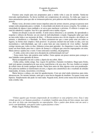 O segredo dos girassóis
                                          Adriana Matheus

     Fizemos uma oração para nos preparamos para a minha volta à casa do moinho. Sentia-me
renovada espiritualmente. Eu havia recebido um compromisso do universo. Eu tinha que vigiar os
meus pensamentos para que não se tornassem palavras, pois palavras mal direcionadas machucam as
pessoas.
     Muitas vezes, devemos conter nossos impulsos antes de sermos sinceros, porque as pessoas nem
sempre estão preparadas para a verdade. A sinceridade está dentro de nossos corações. Na verdade, a
sinceridade de alguns é pura maldade e só serve para machucar o próximo. O silêncio é sempre um
sinal de sabedoria e respeito. Isso foi o que aprendi com a minha viagem.
     Saímos em direção à casa do moinho. A noite estava silenciosa e, no caminho, fui aprendendo a
respeitar o silêncio da floresta: era um sinal de individualidade e oração. Engraçado saber que tudo
ao meu redor tinha o seu momento de falar... A floresta ensinou-me a lei do respeito e do silêncio; os
animais, a obediência e a liberdade. As flores ensinaram-me que o amor pode estar em todos os
lugares, na forma mais simples e bela possível. As pessoas ensinari-me-am todos os dias, com sua
inconstância e individualidade, que vale a pena lutar por uma maneira de viver melhor. Aprendi
comigo mesma que, todos os dias, tínhamos coisas para aprender. Ao chegarmos à casa do moinho,
tomei um bom banho para tirar o cheiro de fumaça e a fuligem que estavam impregnados em mim.
Maria entrou e ajudou-me a vestir. Como estávamos sozinhas, ela perguntou:
     _ E então, como está a mais nova discípula da confraternização da Lua?
     _ Estou muito bem, não poderia estar melhor. Estou apenas um pouco ansiosa para começar o
meu trabalho como aprendiz de bruxa.
     Maria acompanhou-me até a cama e, depois de me cobrir, falou:
     _Tenha calma, minha amiga. Sua viagem foi perfeita e bastante reveladora. Daqui para frente,
tudo será apenas consequência de suas novas experiências e de seus atos. Por isso, lembre-se sempre
de refletir antes de tomar qualquer decisão. Pense bem antes de falar alguma coisa sem ponderação.
Pois palavras também se transformam em atos, e alguns atos catastróficos são o resultado de atitudes
impensadas, levianas, incoerentes e revoltosas.
     Maria baixou a cabeça, em sinal de agradecimento. Com um sinal ainda misterioso para mim,
abençoou-me. No mesmo instante, senti que o sono havia chegado de imediato. Foi quase como uma
hipnose. Simplesmente não pude ver mais nada. Naquela noite, dormi como nunca havia dormido em
toda a minha vida.




     “Felizes aqueles que tiveram compreensão de reconhecer os seus próprios erros. Essa é uma
virtude que faz o ser humano grandioso. A caridade é também uma forma de bem comum, mas tudo
isso deve ser feito sem interrogações ou especulações. Pois o maior dom divino está em ouvir e
servir com humildade, sem querer saber a quem fazemos o bem.”
     (Padre Ângelo Wallejo Moralles).




                                                                                                         72
 