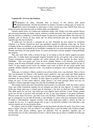 O segredo dos girassóis
                                          Adriana Matheus



    Capitulo III - O Livro das Sombras



    E       spreguicei na cama, esticando bem os braços. O Sol entrava pela janela
            harmoniosamente. Percebi movimentos no quarto e levantei a cabeça para ver quem era.
            Maria estava arrumando as malas para o nosso retorno para casa. Decidi ficar mais um
pouco na cama, pois precisava pôr as minhas ideias em andamento.
     Durante aquela noite, tive sonhos que mudariam minha vida. Sonhei com todas aquelas bruxas
que estiveram presentes na minha viagem, inclusive a minha ancestral. Elas vieram em meus sonhos
para me mostrar os símbolos e a história da magia. Eu precisava contar para Maria, mas teria que ser
prudente, pois as bruxas do meu sonho não me deram permissão para que eu contasse alguns
segredos que elas me revelaram.
     O sonho que tive deu-me a sensação de ser real. Participei de uma espécie de cerimônia
religiosa, e as bruxas fizeram-me jurar que guardaria segredo de algumas coisas que me foram
reveladas. Sonho ou realidade, eu não poderia trair minhas irmãs de alma, pois me tornei parte de um
grande clã. Nunca me arrependi de ter escolhido o caminho da Lua como uma opção de vida. Ter-me
tornado uma bruxa foi uma grande honra. Eu estava pronta para assumir qualquer responsabilidade
que surgisse.
     Mas, por outro lado, tinha a certeza de que, se eu traísse as leis da ordem, pagaria um preço
muito alto. A minha maior preocupação naquele momento foi de, sem querer, trair a mim mesma.
Porque conseguimos esconder segredos das outras pessoas, por uma questão de ética, moral e
fidelidade – mas, sem querer, por causa da nossa vaidade, traímos a nós mesmos. Isso acontece
porque, atrás da nossa felicidade, sempre vem o exibicionismo de querer parecer melhor do que os
outros. O meu sangue jovem corria em minhas veias como as larvas de um vulcão pronto para
explodir. Minhas emoções estavam à solta - isso poderia ser perigoso, caso a vaidade tomasse conta
de mim.
     Sabia que, se contasse a Maria, poderia com certeza contar com a sua discrição. Mas eu havia
feito um juramento de silêncio e não poderia nunca quebrá-lo. Isso sem contar que Maria poderia
falar sobre o meu segredo com o meu pai, caso ela fosse interrogada. Pois, assim como eu, ela fez o
juramento de nunca mentir. Portanto, de jeito algum eu poderia colocar a vida da minha melhor
amiga em risco. O meu maior objetivo, então, passou a ser como proteger Maria sem que ela
soubesse e ficasse magoada comigo, por estar lhe escondendo um segredo.
     Meu tempo estava curto, pois meu destino estava pronto a se consumar. Senti-me como o mestre
Jesus, que soube exatamente quando iria ser entregue nas mãos de seus algozes. A traição é uma
ferida que chega antes que o coração pare de funcionar, e faz doer na alma por toda a eternidade.
Não sabia quem iria me trair, mas sabia que seria alguém muito próximo a mim. Porque sempre
quem nos trai são as pessoas mais próximas de nós, as que mais amamos e em quem confiamos.
Pessoas como Judas Escariotes, que traiu Jesus com um beijo. Geralmente, os traidores são pessoas
que só conseguem ver um lado da moeda, e cuja ambição é o único valor que conseguem enxergar.
O traidor é individualista: maquina sozinho e não pede ajuda para enfiar o athame do ódio no
coração do seu alvo. E é egoísta porque não vê que o seu próximo também é um indivíduo e que
merece respeito por ter suas próprias ideias.
     De repente, senti-me frágil e indefesa por ter me descoberto tão perto da morte. Esse seria o meu
preço a pagar: teria que viver no silêncio e na solidão para o resto da minha vida. Embora sempre
tivesse sido uma pessoa solitária, agora era diferente. Pois eu guardava segredos que, se
pronunciados em voz alta, colocariam em risco a vida de todos que eu amava e também de todos que
me cercavam.




                                                                                                         73
 