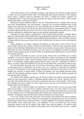 O segredo dos girassóis
                                         Adriana Matheus

     Tinha muitas ideias a serem colocadas em prática, mas tinha que ser cautelosa, porque, além de
o tempo estar curto, poderia acabar sendo mal interpretada pelas pessoas próximas a mim. Quando
nossas ideias e opiniões tornam-se diferentes das ideias e opiniões dos demais, podemos ser
considerados loucos. O que não quer dizer que temos que seguir a regra da mesmice - afinal, a única
opinião importante é a da nossa consciência.
     Sabia que teria que trabalhar também o meu ego. Não poderia deixar a vaidade tomar conta de
mim. Mas, principalmente, teria que dominar o medo do que as pessoas poderiam dizer a meu
respeito, pois sabia que elas diriam que eu estava possuída por um espírito imundo e maligno. Na
verdade, as pessoas fazem esse tipo de coisa para tentar encobrir os seus próprios delitos, e sempre
encontram alguém para lhes servir de Cristo. Pois é muito mais fácil seguir um padrão ético e moral
para não contradizer os ditadores de regras, do que aprender a pensar por si próprio.
     Pensando em todas aquelas consequências, estava decida definitivamente a proteger Maria.
Sabia que minha melhor amiga também não seria poupada pela Inquisição e por todos aqueles que se
julgavam sem mácula. Se os adeptos da Santa Madre Igreja colocassem as mãos em Maria, por certo
a fariam confessar coisas que ela nunca havia feito, deixando para ela apenas a morte como opção de
salvação.
     Fiquei olhando-a, em silêncio, enquanto ela arrumava as malas para o nosso retorno. Ela era
mesmo muito especial, pois sempre se dedicou à minha família e cuidou de mim, sem nunca sequer
pensar em nos abandonar. Maria abdicou de toda a sua juventude e de seus sonhos. Sabia que ela era
merecedora de toda a felicidade do mundo e, por isso, senti-me na obrigação de ajudá-la de alguma
maneira. Nunca poderia pensar em deixar Maria ser prejudicada pela decisão que eu teria de tomar
em um futuro próximo.
     Ela terminou de arrumar as malas e saiu do quarto. Parecia não ter percebido que eu estava
acordada - o que me deu tempo para escrever, no meu diário, todas as coisas que eu havia aprendido
com as bruxas durante o sonho. Assim que Maria fechou a porta do quarto de Bernadete, peguei o
diário e fui folheando aquelas páginas aparentemente vazias, para que a inspiração me fluísse à
mente. Ao abri-lo, fiquei maravilhada com a luz que saiu de dentro dele e que quase me deixou cega.
     Por certo Bernadete não sabia, mas seu avô estava com razão ao dizer que o diário era mágico.
A cada página que eu ia folheando, ele me dava, por si só, as figuras e os desenhos que ajudaram
com que eu me lembrasse do meu sonho quase acordada da noite anterior. Era como se ele lesse as
imagens que estavam na minha mente. O diário era pequeno, mas suas páginas pareciam nunca
acabar. Por trás daquela aparência singela e humilde, ele respondia todas as minhas perguntas de
uma maneira sábia e simples.
     Na verdade, todos aqueles segredos que me foram revelados em sonho já estavam guardados
dentro do meu inconsciente. Apenas se afloraram quando regressei da viagem. Aprendi, com isso,
que todos temos dentro do nosso inconsciente as memórias das nossas vidas passadas. Todos temos,
por obrigação, que tentar lembrar ao menos alguns desses fatos que nos ocorreram, pois eles nos
ajudam muito no nosso presente.
     No meu sonho, as bruxas também me mostraram o maior de todos os livros já escritos pelas
mãos de um místico: o livro das bruxas, também conhecido como o livro das sombras ou livro dos
feitiços. O meu diário era mágico e, na medida em que ia me tornando mais íntima dele e merecedora
de sua confiança, ele ia me mostrando alguns dos segredos que existiam dentro do grande livro das
sombras. Tais segredos nunca haviam sido revelados a nenhuma outra bruxa antes.
     O livro das sombras havia sido escrito por um dos magos mais poderosos de todos os tempos,
cujo nome nem mesmo em meus sonhos tive autorização para pronunciar, pois era um nome tão
poderoso que poderia abrir as portas do tempo. A capa do grande livro era feita de madeira de lei, e
ossos polidos foram usados para fazer a sua fechadura. O livro era forrado por uma couraça
misteriosa, parecia couro de um dragão. Suas folhas eram feitas de papiro e já estavam muito
amareladas e sensíveis devido ao tempo. Foi de grande valia ter descoberto que esse livro - também




                                                                                                       74
 