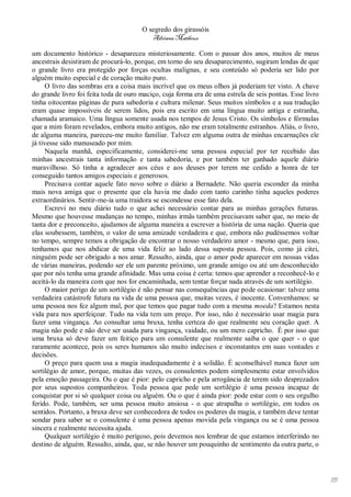 O segredo dos girassóis
                                          Adriana Matheus

um documento histórico - desapareceu misteriosamente. Com o passar dos anos, muitos de meus
ancestrais desistiram de procurá-lo, porque, em torno do seu desaparecimento, sugiram lendas de que
o grande livro era protegido por forças ocultas malignas, e seu conteúdo só poderia ser lido por
alguém muito especial e de coração muito puro.
      O livro das sombras era a coisa mais incrível que os meus olhos já poderiam ter visto. A chave
do grande livro foi feita toda de ouro maciço, cuja forma era de uma estrela de seis pontas. Esse livro
tinha oitocentas páginas de pura sabedoria e cultura milenar. Seus muitos símbolos e a sua tradução
eram quase impossíveis de serem lidos, pois era escrito em uma língua muito antiga e estranha,
chamada aramaico. Uma língua somente usada nos tempos de Jesus Cristo. Os símbolos e fórmulas
que a mim foram revelados, embora muito antigos, não me eram totalmente estranhos. Aliás, o livro,
de alguma maneira, pareceu-me muito familiar. Talvez em alguma outra de minhas encarnações ele
já tivesse sido manuseado por mim.
      Naquela manhã, especificamente, considerei-me uma pessoa especial por ter recebido das
minhas ancestrais tanta informação e tanta sabedoria, e por também ter ganhado aquele diário
maravilhoso. Só tinha a agradecer aos céus e aos deuses por terem me cedido a honra de ter
conseguido tantos amigos especiais e generosos.
      Precisava contar aquele fato novo sobre o diário a Bernadete. Não queria esconder da minha
mais nova amiga que o presente que ela havia me dado com tanto carinho tinha aqueles poderes
extraordinários. Sentir-me-ia uma traidora se escondesse esse fato dela.
      Escrevi no meu diário tudo o que achei necessário contar para as minhas gerações futuras.
Mesmo que houvesse mudanças no tempo, minhas irmãs também precisavam saber que, no meio de
tanta dor e preconceito, ajudamos de alguma maneira a escrever a história de uma nação. Queria que
elas soubessem, também, o valor de uma amizade verdadeira e que, embora não pudéssemos voltar
no tempo, sempre temos a obrigação de encontrar o nosso verdadeiro amor - mesmo que, para isso,
tenhamos que nos abdicar de uma vida feliz ao lado dessa suposta pessoa. Pois, como já citei,
ninguém pode ser obrigado a nos amar. Ressalto, ainda, que o amor pode aparecer em nossas vidas
de várias maneiras, podendo ser ele um parente próximo, um grande amigo ou até um desconhecido
que por nós tenha uma grande afinidade. Mas uma coisa é certa: temos que aprender a reconhecê-lo e
aceitá-lo da maneira com que nos for encaminhada, sem tentar forçar nada através de um sortilégio.
      O maior perigo de um sortilégio é não pensar nas consequências que pode ocasionar: talvez uma
verdadeira catástrofe futura na vida de uma pessoa que, muitas vezes, é inocente. Convenhamos: se
uma pessoa nos fez algum mal, por que temos que pagar tudo com a mesma moeda? Estamos nesta
vida para nos aperfeiçoar. Tudo na vida tem um preço. Por isso, não é necessário usar magia para
fazer uma vingança. Ao consultar uma bruxa, tenha certeza do que realmente seu coração quer. A
magia não pode e não deve ser usada para vingança, vaidade, ou um mero capricho. É por isso que
uma bruxa só deve fazer um feitiço para um consulente que realmente saiba o que quer - o que
raramente acontece, pois os seres humanos são muito indecisos e inconstantes em suas vontades e
decisões.
      O preço para quem usa a magia inadequadamente é a solidão. É aconselhável nunca fazer um
sortilégio de amor, porque, muitas das vezes, os consulentes podem simplesmente estar envolvidos
pela emoção passageira. Ou o que é pior: pelo capricho e pela arrogância de terem sido desprezados
por seus supostos companheiros. Toda pessoa que pede um sortilégio é uma pessoa incapaz de
conquistar por si só qualquer coisa ou alguém. Ou o que é ainda pior: pode estar com o seu orgulho
ferido. Pode, também, ser uma pessoa muito ansiosa - o que atrapalha o sortilégio, em todos os
sentidos. Portanto, a bruxa deve ser conhecedora de todos os poderes da magia, e também deve tentar
sondar para saber se o consulente é uma pessoa apenas movida pela vingança ou se é uma pessoa
sincera e realmente necessita ajuda.
      Qualquer sortilégio é muito perigoso, pois devemos nos lembrar de que estamos interferindo no
destino de alguém. Ressalto, ainda, que, se não houver um pouquinho de sentimento da outra parte, o




                                                                                                          75
 