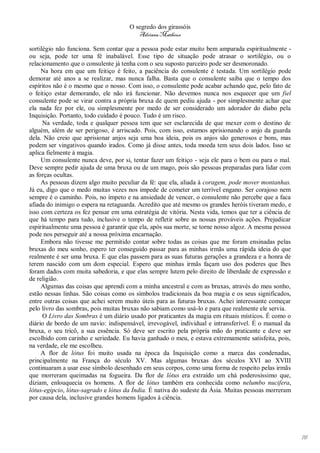 O segredo dos girassóis
                                        Adriana Matheus

sortilégio não funciona. Sem contar que a pessoa pode estar muito bem amparada espiritualmente -
ou seja, pode ter uma fé inabalável. Esse tipo de situação pode atrasar o sortilégio, ou o
relacionamento que o consulente já tenha com o seu suposto parceiro pode ser desmoronado.
     Na hora em que um feitiço é feito, a paciência do consulente é testada. Um sortilégio pode
demorar até anos a se realizar, mas nunca falha. Basta que o consulente saiba que o tempo dos
espíritos não é o mesmo que o nosso. Com isso, o consulente pode acabar achando que, pelo fato de
o feitiço estar demorando, ele não irá funcionar. Não devemos nunca nos esquecer que um fiel
consulente pode se virar contra a própria bruxa de quem pediu ajuda - por simplesmente achar que
ela nada fez por ele, ou simplesmente por medo de ser considerado um adorador do diabo pela
Inquisição. Portanto, todo cuidado é pouco. Tudo é um risco.
      Na verdade, toda e qualquer pessoa tem que ser esclarecida de que mexer com o destino de
alguém, além de ser perigoso, é arriscado. Pois, com isso, estamos aprisionando o anjo da guarda
dela. Não creio que aprisionar anjos seja uma boa ideia, pois os anjos são generosos e bons, mas
podem ser vingativos quando irados. Como já disse antes, toda moeda tem seus dois lados. Isso se
aplica fielmente à magia.
     Um consulente nunca deve, por si, tentar fazer um feitiço - seja ele para o bem ou para o mal.
Deve sempre pedir ajuda de uma bruxa ou de um mago, pois são pessoas preparadas para lidar com
as forças ocultas.
     As pessoas dizem algo muito peculiar da fé: que ela, aliada à coragem, pode mover montanhas.
Já eu, digo que o medo muitas vezes nos impede de cometer um terrível engano. Ser corajoso nem
sempre é o caminho. Pois, no ímpeto e na ansiedade de vencer, o consulente não percebe que a faca
afiada do inimigo o espera na retaguarda. Acredito que até mesmo os grandes heróis tiveram medo, e
isso com certeza os fez pensar em uma estratégia de vitória. Nesta vida, temos que ter a ciência de
que há tempo para tudo, inclusive o tempo de refletir sobre as nossas prováveis ações. Prejudicar
espiritualmente uma pessoa é garantir que ela, após sua morte, se torne nosso algoz. A mesma pessoa
pode nos perseguir até a nossa próxima encarnação.
     Embora não tivesse me permitido contar sobre todas as coisas que me foram ensinadas pelas
bruxas do meu sonho, espero ter conseguido passar para as minhas irmãs uma rápida ideia do que
realmente é ser uma bruxa. E que elas passem para as suas futuras gerações a grandeza e a honra de
terem nascido com um dom especial. Espero que minhas irmãs façam uso dos poderes que lhes
foram dados com muita sabedoria, e que elas sempre lutem pelo direito de liberdade de expressão e
de religião.
     Algumas das coisas que aprendi com a minha ancestral e com as bruxas, através do meu sonho,
estão nessas linhas. São coisas como os símbolos tradicionais da boa magia e os seus significados,
entre outras coisas que achei serem muito úteis para as futuras bruxas. Achei interessante começar
pelo livro das sombras, pois muitas bruxas não sabiam como usá-lo e para que realmente ele servia.
      O Livro das Sombras é um diário usado por praticantes da magia em rituais místicos. É como o
diário de bordo de um navio: indispensável, irrevogável, individual e intransferível. É o manual da
bruxa, o seu tricô, a sua essência. Só deve ser escrito pela própria mão do praticante e deve ser
escolhido com carinho e seriedade. Eu havia ganhado o meu, e estava extremamente satisfeita, pois,
na verdade, ele me escolheu.
     A flor de lótus foi muito usada na época da Inquisição como a marca das condenadas,
principalmente na França do século XV. Mas algumas bruxas dos séculos XVI ao XVIII
continuaram a usar esse símbolo desenhado em seus corpos, como uma forma de respeito pelas irmãs
que morreram queimadas na fogueira. Da flor de lótus era extraído um chá poderosíssimo que,
diziam, enlouquecia os homens. A flor de lótus também era conhecida como nelumbo nucifera,
lótus-egípcio, lótus-sagrado e lótus da Índia. É nativa do sudeste da Ásia. Muitas pessoas morreram
por causa dela, inclusive grandes homens ligados à ciência.




                                                                                                      76
 
