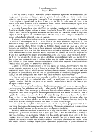 O segredo dos girassóis
                                          Adriana Matheus

     A taça é o símbolo da deusa. Representa o ventre da mulher, o princípio da vida feminina. Sua
energia está relacionada ao elemento água e à pureza. É muito usada nos rituais e sabás, como
recipiente para água ou para o vinho consagrado. É um instrumento que nunca perde o seu lugar no
circulo mágico, e é posicionada ao leste. A taça pode ser feita de vários materiais, como prata,
bronze, ouro, barro, alabastro, cristal, entre tantos outros. Porém, é recomendado que seja de prata.
Seus desenhos ou símbolos variam de bruxa para bruxa.
     A espada desempenha o corte simbólico ou psíquico, especialmente quando é usada para
desenhar o círculo mágico, isolando o espaço imaginário dentro dele. Além de traçar círculos,
exorciza o mal e as forças negativas. Também é tradicional que seu cabo tenha símbolos mágicos de
força e de luta. A espada é um sinal de reverência à Santa Joana D’Arc: é o respeito dos homens aos
mortos em batalhas travadas pela Igreja em ascensão.
     O athame é uma adaga, obrigatoriamente de cabo preto, usada em algumas linhas de bruxaria.
Ele também é utilizado para lançar o círculo mágico, para traçar emblemas mágicos no ar, para
direcionar a energia e para controlar e banir espíritos que não devem invadir nosso mundo físico. As
origens da palavra athame foram perdidas na história: alguns diziam ter vindo de a chave de
Salomão, que se refere à faca como arthana, enquanto outros afirmam que athame vem da palavra
árabe al-adhamme, ou seja, é uma faca sagrada usada na tradição mourisca. Em qualquer um dos
casos, há manuscritos datados do século XI que abordam o uso de facas em rituais da magia. O uso
de uma faca sagrada em ritos pagãos é bastante antigo. Certa vez, quando ainda era criança, lembro-
me de ter visto um desenho em um vaso grego, datado de aproximadamente 200 a.C., que mostrava
duas bruxas nuas tentando invocar os poderes da Lua para sua magia. Uma delas estava segurando
uma varinha, e a outra segurava uma pequena espada. Aquela obra magnífica ficava guardada no
sótão de minha casa, junto aos pertences de minha mãe.
     A cruz é o símbolo do cristianismo e, em toda a parte do mundo, ela representava para nós,
bruxas, os quatro elementos: a terra, o fogo, o ar e a água. Mas quando alguém usava a cruz torta,
pendurada à Soleira da porta, significava que havia uma bruxa por perto. Pura superstição, pois nós,
do grande clã, consideramos isso um sinal de igualdade entre as irmãs de consagração. Para os
leigos, é um sinal de paganismo e foi motivo para a excomunhão de muitos inocentes.
     A faca de cabo branco, por vezes chamada de bolline, é simplesmente uma faca prática de
trabalho. Ao contrário da pura e ritualística faca mágica, só a utilizamos para cortar galhos ou ervas
sagradas, escrever símbolos em velas ou na madeira. Normalmente possui cabo branco para
distinguir-se da faca mágica.
     O homem vitruviano, também chamado de cânone das proporções, é usado por algumas de nós
como um mapa. Essa ideia tão grandiosa foi criada por volta de 1490 e estava em um dos diários de
Leonardo Da Vinci. Toda a cura que praticamos é dimensionada através dos chakras e das linhas
imaginárias. Essas linhas imaginárias somente podem ser vistas pelas bruxas curandeiras. Todo o
segredo da existência humana está dentro do mapa do corpo humano, e Leonardo Da Vinci
descreveu isso em suas ilustrações. Sua referência estética e simétrica proporcionou-nos saber, com
exatidão, os pontos alfas ou chakras de um consulente doente. O homem vitruviano também foi
muito usado pelas feiticeiras para fazerem seus vodus em rituais de magia negra.
      Leonardo Da Vinci engloba o homem vitruviano em um todo, mas o que poucos sabem é que
essa forma é uma resposta para um desafio matemático. Algo como uma parábola ou uma senoide
para aquele incrível inventor, que foi, com certeza, um alquimista das ideias.
     Para nós, as bruxas, o homem vitruviano é um pentagrama humano e, na magia, o símbolo do
pentagrama é geralmente desenhado com a ponta para cima, a fim de simbolizar as aspirações
espirituais humanas. Um pentagrama voltado com duas pontas para cima é um símbolo do deus
cornífero, mas representa também a matéria sobre o espírito. Por isso, é muito usado. Muitos
supersticiosos acreditavam que representávamos com o pentagrama o lado negro da magia - o que
nem sempre é verdade. Esse tipo de pentagrama representa o próprio corpo, os quatros membros e a




                                                                                                         77
 
