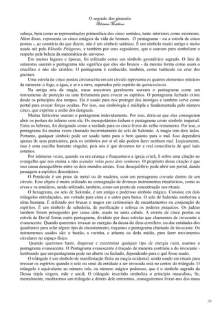 O segredo dos girassóis
                                         Adriana Matheus

cabeça, bem como as representações primordiais dos cinco sentidos, tanto interiores como exteriores.
Além disso, representa os cinco estágios da vida do homem. O pentagrama - ou a estrela de cinco
pontas -, ao contrário do que dizem, não é um símbolo satânico. É um símbolo muito antigo e muito
usado até pelo filósofo Pitágoras, e também por seus seguidores, que o usavam para simbolizar o
respeito pela beleza da matemática do universo.
     Em muitos lugares e épocas, foi utilizado como um símbolo geométrico sagrado. O fato de
satanistas usarem o pentagrama não significa que eles são bruxos - da mesma forma como usam o
crucifixo e não são cristãos. O pentagrama é conhecido, também, como tentáculo ou cruz dos
gnomos.
     Uma estrela de cinco pontas circunscrita em um círculo representa os quatros elementos místicos
da natureza: o fogo, a água, o ar e a terra, superados pelo espírito da quintessência.
     Na antiga arte da magia, meus ancestrais geralmente usavam o pentagrama como um
instrumento de proteção ou uma ferramenta para evocar os espíritos. O pentagrama fechado existe
desde os princípios dos tempos. Ele é usado para nos proteger dos inimigos e também serve como
portal para evocar forças ocultas. Por isso, sua simbologia é múltipla e fundamentada pelo número
cinco, que exprime a união dos desiguais.
     Muitas feiticeiras usaram o pentagrama indevidamente. Por isso, dizia-se que elas conseguiam
abrir os portais do inferno com ele. Os mesopotâmios tinham o pentagrama como símbolo imperial.
Entre os hebreus, foi designado como a verdade para os cinco livros do velho testamento. Por isso, o
pentagrama foi muitas vezes chamado incorretamente de selo de Salomão. A magia tem dois lados.
Portanto, qualquer símbolo pode ser usado tanto para o bem quanto para o mal. Isso dependerá
apenas de seus praticantes, pois os símbolos por si só não podem fazer nenhum mal. Logicamente,
isso é uma escolha bastante singular, pois nós é que devemos ter a real consciência de qual lado
estamos.
     Por inúmeras vezes, quando eu era criança e frequentava a igreja cristã, li sobre uma citação no
evangelho que nos ensina a não acender velas para dois senhores. O propósito dessa citação é que
isso causa desequilíbrio entre os dois mundos astrais. Esse desequilíbrio pode abrir um portal, dando
passagem a espíritos desordeiros.
     O Pentáculo é um prato de metal ou de madeira, com um pentagrama cravado dentro de um
círculo. Esse objeto é muito utilizado na consagração de diversos instrumentos ritualísticos, como as
ervas e os amuletos, sendo utilizado, também, como um ponto de concentração nos rituais.
     O hexagrama, ou selo de Salomão, é um antigo e poderoso símbolo mágico. Consiste em dois
triângulos entrelaçados, um voltado para cima e o outro para baixo. O selo de Salomão simboliza a
alma humana. É utilizado por bruxas e magos em cerimoniais de encantamentos ou conjuração de
espíritos. É um símbolo de sabedoria, de purificação e reforça os poderes psíquicos. Os judeus
também foram perseguidos por causa dele, usado na santa cabala. A estrela de cinco pontas ou
estrela de David forma outro pentagrama, dividido por duas estrelas que chamamos de invocante e
evanescente. Quando queremos invocar as energias da deusa do deus cornífero, ou das entidades dos
quadrantes para selar algum tipo de encantamento, traçamos o pentagrama chamado de invocante. Os
instrumentos usados são: o bastão, a varinha, o athame ou dedo médio, para fazer movimentos
circulares no espaço físico.
      Quando queremos banir, dispersar e exterminar qualquer tipo de energia ruim, usamos o
pentagrama evanescente. O Pentagrama evanescente é traçado de maneira contrária a do invocante -
lembrando que um pentagrama pode ser aberto ou fechado, dependendo para o quê fosse usado.
     O triângulo é um símbolo de manifestação finita na magia ocidental, sendo usado em rituais para
invocar os espíritos quando o selo ou sinal da entidade a ser invocada está no centro do triângulo. O
triângulo é equivalente ao número três, ou número mágico poderoso, que é o símbolo sagrado da
Deusa tripla virgem, mãe e anciã. O triângulo invertido simboliza o princípio masculino. Se,
mentalmente, meditarmos um triângulo e dentro dele entrarmos, conseguiremos livrar-nos dos maus




                                                                                                        78
 