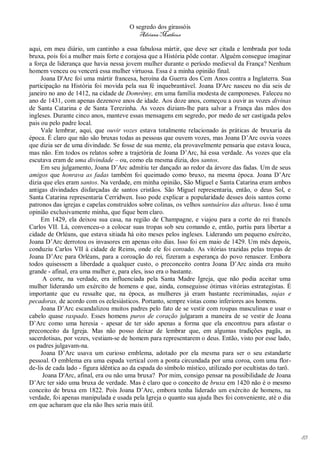 O segredo dos girassóis
                                          Adriana Matheus

aqui, em meu diário, um cantinho a essa fabulosa mártir, que deve ser citada e lembrada por toda
bruxa, pois foi a mulher mais forte e corajosa que a História pôde contar. Alguém consegue imaginar
a força de liderança que havia nessa jovem mulher durante o período medieval da França? Nenhum
homem venceu ou vencerá essa mulher virtuosa. Essa é a minha opinião final.
     Joana D'Arc foi uma mártir francesa, heroína da Guerra dos Cem Anos contra a Inglaterra. Sua
participação na História foi movida pela sua fé inquebrantável. Joana D'Arc nasceu no dia seis de
janeiro no ano de 1412, na cidade de Domrémy, em uma família modesta de camponeses. Faleceu no
ano de 1431, com apenas dezenove anos de idade. Aos doze anos, começou a ouvir as vozes divinas
de Santa Catarina e de Santa Terezinha. As vozes diziam-lhe para salvar a França das mãos dos
ingleses. Durante cinco anos, manteve essas mensagens em segredo, por medo de ser castigada pelos
pais ou pelo padre local.
     Vale lembrar, aqui, que ouvir vozes estava totalmente relacionado às práticas de bruxaria da
época. É claro que não são bruxas todas as pessoas que ouvem vozes, mas Joana D’Arc ouvia vozes
que dizia ser de uma divindade. Se fosse de sua mente, ela provavelmente pensaria que estava louca,
mas não. Em todos os relatos sobre a trajetória de Joana D’Arc, há essa verdade. As vozes que ela
escutava eram de uma divindade – ou, como ela mesma dizia, dos santos.
     Em seu julgamento, Joana D’Arc admitiu ter dançado ao redor da árvore das fadas. Um de seus
amigos que honrava as fadas também foi queimado como bruxo, na mesma época. Joana D’Arc
dizia que eles eram santos. Na verdade, em minha opinião, São Miguel e Santa Catarina eram ambos
antigas divindades disfarçadas de santos cristãos. São Miguel representaria, então, o deus Sol, e
Santa Catarina representaria Cerridwen. Isso pode explicar a popularidade desses dois santos como
patronos das igrejas e capelas construídos sobre colinas, os velhos santuários das alturas. Isso é uma
opinião exclusivamente minha, que fique bem claro.
     Em 1429, ela deixou sua casa, na região de Champagne, e viajou para a corte do rei francês
Carlos VII. Lá, convenceu-o a colocar suas tropas sob seu comando e, então, partiu para libertar a
cidade de Orléans, que estava sitiada há oito meses pelos ingleses. Liderando um pequeno exército,
Joana D’Arc derrotou os invasores em apenas oito dias. Isso foi em maio de 1429. Um mês depois,
conduziu Carlos VII à cidade de Reims, onde ele foi coroado. As vitórias trazidas pelas tropas de
Joana D’Arc para Orléans, para a coroação do rei, fizeram a esperança do povo renascer. Embora
todos quisessem a liberdade a qualquer custo, o preconceito contra Joana D’Arc ainda era muito
grande - afinal, era uma mulher e, para eles, isso era o bastante.
      A corte, na verdade, era influenciada pela Santa Madre Igreja, que não podia aceitar uma
mulher liderando um exército de homens e que, ainda, conseguisse ótimas vitórias estrategistas. É
importante que eu ressalte que, na época, as mulheres já eram bastante recriminadas, sujas e
pecadoras, de acordo com os eclesiásticos. Portanto, sempre vistas como inferiores aos homens.
     Joana D’Arc escandalizou muitos padres pelo fato de se vestir com roupas masculinas e usar o
cabelo quase raspado. Esses homens puros de coração julgaram a maneira de se vestir de Joana
D’Arc como uma heresia - apesar de ter sido apenas a forma que ela encontrou para afastar o
preconceito da Igreja. Mas não posso deixar de lembrar que, em algumas tradições pagãs, as
sacerdotisas, por vezes, vestiam-se de homem para representarem o deus. Então, visto por esse lado,
os padres julgavam-na.
     Joana D’Arc usava um curioso emblema, adotado por ela mesma para ser o seu estandarte
pessoal. O emblema era uma espada vertical com a ponta circundada por uma coroa, com uma flor-
de-lis de cada lado - figura idêntica ao da espada do símbolo místico, utilizado por ocultistas do tarô.
      Joana D'Arc, afinal, era ou não uma bruxa? Por mim, consigo pensar na possibilidade de Joana
D’Arc ter sido uma bruxa de verdade. Mas é claro que o conceito de bruxa em 1420 não é o mesmo
conceito de bruxa em 1822. Pois Joana D’Arc, embora tenha liderado um exército de homens, na
verdade, foi apenas manipulada e usada pela Igreja o quanto sua ajuda lhes foi conveniente, até o dia
em que acharam que ela não lhes seria mais útil.




                                                                                                           83
 