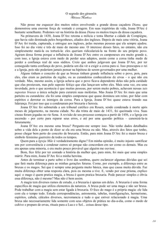 O segredo dos girassóis
                                         Adriana Matheus

     Não posso me esquecer dos muitos mitos envolvendo a grande deusa caçadora Diana, que
demonstrou uma enorme força de vontade e coragem. Em suas trajetórias de vida, Joana D'Arc é
bastante semelhante. Podemos ver na história da deusa Diana os muitos traços da deusa caçadora.
     Na primavera de 1430, Joana D’Arc retoma a milícia e tenta libertar a cidade de Compiégne,
que havia sido dominada pelos borgonheses, aliados dos ingleses. Depois de mais uma vitória, Joana
D’Arc foi traída, capturada, e entregue aos ingleses, pelas mesmas pessoas que ela sempre ajudou.
Isso foi no dia vinte e três de maio do mesmo ano. O interesse desses fatos, no entanto, não era
simplesmente matá-la ou torturá-la: eles queriam ridicularizá-la na frente do seu próprio povo.
Agiram dessa forma porque a influência de Joana D’Arc entre os camponeses era muito grande e,
com isso, a Igreja estava com medo de perder seus adeptos, assim como a coroa tinha medo de
perder a confiança real de seus súditos. Creio que ambos julgavam que Joana D’Arc, por ter
conseguido tanta confiança do povo, poderia um dia vir a exigir a coroa para si. Isso preocupou o rei
e a Igreja, pois não poderiam jamais pensar na hipótese de serem governados por uma mulher.
     Alguns tinham o conceito de que as bruxas tinham grande influência sobre o povo, pois, para
eles, elas eram as parteiras da região, ou as curandeiras conhecedoras de ervas - o que não era
verdade. Mas, mesmo assim, a Igreja achava que o povo ficava dependente delas não pela caridade
que elas prestavam, mas pelo suposto feitiço que elas lançavam sobre eles. Mais uma vez, era uma
inverdade, pois o que acontecia é que muitas pessoas, por serem muito pobres, achavam nessas tais
supostas bruxas a única solução para curarem suas moléstias. Mas Joana D’Arc foi mais que uma
parteira ou curandeira: ela foi uma simples camponesa que quase dominou um reino, por falar com
espíritos e derrotar os inimigos da coroa. Para a Igreja, Joana D’Arc quase estava tirando sua
liderança. Foi por isso que a condenaram por bruxaria e heresia.
     Joana D’Arc foi submetida a um tribunal católico em Rouen, sendo condenada à morte após
meses de julgamento, na mesma cidade. No dia trinta de maio de 1431, foi queimada viva. Suas
cinzas foram jogadas no rio Sena. A revisão de seu processo começou a partir de 1456, e a Igreja em
ascensão - por certo para reparar seus erros, e até por uma questão política – canonizá-la-ia
futuramente.
     Joana D’Arc era mesmo uma bruxa? Pergunto-me sempre isso. Não tenho dados detalhados
sobre a vida dela a ponto de dizer se ela era uma bruxa ou não. Mas, através dos fatos que tenho,
posso chegar bem perto do conceito de bruxaria. Então, para mim Joana D’Arc foi a maior bruxa e
símbolo feminino guerreiro de todos os tempos.
     Quem para a Igreja Mãe é verdadeiramente digno? Em minha opinião, é muito injusto santificar
uns por conveniência e condenar outros só porque não concordam em ser como os demais. Mas eu
era apenas uma minoria, e era muito pouco provável que alguém me ouvisse.
     Bom, fico feliz por ter contado a história da mulher que, para mim, foi mais que uma simples
mártir. Para mim, Joana D’Arc foi a minha heroína.
     Antes de terminar a parte sobre o livro das sombras, quero esclarecer algumas dúvidas que sei
que fará muita diferença para as minhas gerações futuras. Como, por exemplo, a diferença entre as
bruxas e os magos. Sei que é sempre uma pergunta muito básica, mas que causa muita dúvida. Faz
muita diferença obter uma resposta clara, pois eu mesma a tive. E, vendo por esse prisma, explico
aqui: o mago é quem pratica magia, a bruxa é quem pratica bruxaria. Pode parecer simples e óbvia
essa diferença, não é mesmo? Mas não é bem assim.
     A magia tem diversos ramos de estudo, e a bruxaria é apenas um deles. A bruxaria é uma forma
específica de magia que utiliza elementos da natureza. A bruxa pode ser uma maga e não ser bruxa.
Pode trabalhar com a magia sem estar ligada à bruxaria. O foco do mago é a própria magia: ele lida
com ela o tempo todo. Estuda correspondências, astronomia, tabelas, transfigurações, hermetismo,
espíritos, cabala, cálculos diversos, necromancia e tudo o que estiver relacionado à magia. Uma
bruxa não necessariamente lida somente com seus objetos de prática no dia-a-dia, como o modo de
cultivo e preparo de ervas, rituais para a Lua e o Sol... coisas desse tipo.




                                                                                                        84
 