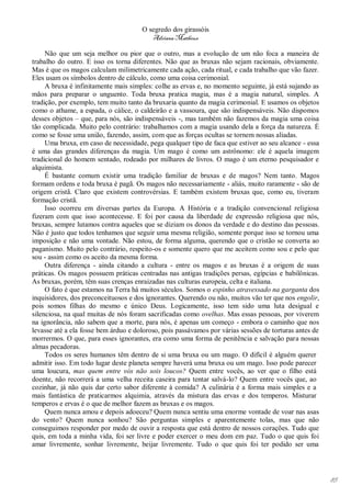 O segredo dos girassóis
                                         Adriana Matheus

     Não que um seja melhor ou pior que o outro, mas a evolução de um não foca a maneira de
trabalho do outro. E isso os torna diferentes. Não que as bruxas não sejam racionais, obviamente.
Mas é que os magos calculam milimetricamente cada ação, cada ritual, e cada trabalho que vão fazer.
Eles usam os símbolos dentro de cálculo, como uma coisa cerimonial.
     A bruxa é infinitamente mais simples: colhe as ervas e, no momento seguinte, já está sujando as
mãos para preparar o unguento. Toda bruxa pratica magia, mas é a magia natural, simples. A
tradição, por exemplo, tem muito tanto da bruxaria quanto da magia cerimonial. E usamos os objetos
como o athame, a espada, o cálice, o caldeirão e a vassoura, que são indispensáveis. Não dispomos
desses objetos – que, para nós, são indispensáveis -, mas também não fazemos da magia uma coisa
tão complicada. Muito pelo contrário: trabalhamos com a magia usando dela a força da natureza. É
como se fosse uma união, fazendo, assim, com que as forças ocultas se tornem nossas aliadas.
     Uma bruxa, em caso de necessidade, pega qualquer tipo de faca que estiver ao seu alcance - essa
é uma das grandes diferenças da magia. Um mago é como um astrônomo: ele é aquela imagem
tradicional do homem sentado, rodeado por milhares de livros. O mago é um eterno pesquisador e
alquimista.
     É bastante comum existir uma tradição familiar de bruxas e de magos? Nem tanto. Magos
formam ordens e toda bruxa é pagã. Os magos não necessariamente - aliás, muito raramente - são de
origem cristã. Claro que existem controvérsias. E também existem bruxas que, como eu, tiveram
formação cristã.
     Isso ocorreu em diversas partes da Europa. A História e a tradição convencional religiosa
fizeram com que isso acontecesse. E foi por causa da liberdade de expressão religiosa que nós,
bruxas, sempre lutamos contra aqueles que se diziam os donos da verdade e do destino das pessoas.
Não é justo que todos tenhamos que seguir uma mesma religião, somente porque isso se tornou uma
imposição e não uma vontade. Não estou, de forma alguma, querendo que o cristão se converta ao
paganismo. Muito pelo contrário, respeito-os e somente quero que me aceitem como sou e pelo que
sou - assim como os aceito da mesma forma.
     Outra diferença - ainda citando a cultura - entre os magos e as bruxas é a origem de suas
práticas. Os magos possuem práticas centradas nas antigas tradições persas, egípcias e babilônicas.
As bruxas, porém, têm suas crenças enraizadas nas culturas europeia, celta e italiana.
     O fato é que estamos na Terra há muitos séculos. Somos o espinho atravessado na garganta dos
inquisidores, dos preconceituosos e dos ignorantes. Querendo ou não, muitos vão ter que nos engolir,
pois somos filhas do mesmo e único Deus. Logicamente, isso tem sido uma luta desigual e
silenciosa, na qual muitas de nós foram sacrificadas como ovelhas. Mas essas pessoas, por viverem
na ignorância, não sabem que a morte, para nós, é apenas um começo - embora o caminho que nos
levasse até a ela fosse bem árduo e doloroso, pois passávamos por várias sessões de torturas antes de
morrermos. O que, para esses ignorantes, era como uma forma de penitência e salvação para nossas
almas pecadoras.
     Todos os seres humanos têm dentro de si uma bruxa ou um mago. O difícil é alguém querer
admitir isso. Em todo lugar deste planeta sempre haverá uma bruxa ou um mago. Isso pode parecer
uma loucura, mas quem entre vós não sois loucos? Quem entre vocês, ao ver que o filho está
doente, não recorrerá a uma velha receita caseira para tentar salvá-lo? Quem entre vocês que, ao
cozinhar, já não quis dar certo sabor diferente à comida? A culinária é a forma mais simples e a
mais fantástica de praticarmos alquimia, através da mistura das ervas e dos temperos. Misturar
temperos e ervas é o que de melhor fazem as bruxas e os magos.
     Quem nunca amou e depois adoeceu? Quem nunca sentiu uma enorme vontade de voar nas asas
do vento? Quem nunca sonhou? São perguntas simples e aparentemente tolas, mas que não
conseguimos responder por medo de ouvir a resposta que está dentro de nossos corações. Tudo que
quis, em toda a minha vida, foi ser livre e poder exercer o meu dom em paz. Tudo o que quis foi
amar livremente, sonhar livremente, beijar livremente. Tudo o que quis foi ter podido ser uma




                                                                                                        85
 