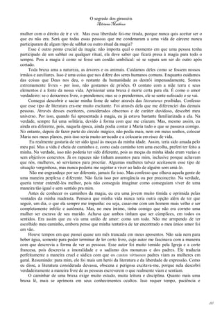O segredo dos girassóis
                                        Adriana Matheus

mulher com o direito de ir e vir. Mas essa liberdade foi-me tirada, porque nunca quis aceitar ser o
que eu não era. Será que todas essas pessoas que me condenaram a uma vida de cárcere nunca
participaram de algum tipo de sabhat ou outro ritual da magia?
     Esse é outro ponto crucial da magia: não importa qual o momento em que uma pessoa tenha
participado de um sabhat ou qualquer ritual, ela deve saber que ficará presa à magia para todo o
sempre. Pois a magia é como se fosse um cordão umbilical: só se separa um ser do outro após
cortado.
     Toda bruxa ama a natureza, as árvores e os animais. Cuidamos deles como se fossem nossos
irmãos e auxiliares. Isso é uma coisa que nos difere dos seres humanos comuns. Enquanto cuidamos
das coisas que Deus nos deu, o restante da humanidade as destrói impensadamente. Somos
extremamente livres - por isso, não gostamos de prisões. O contato com a mãe terra e seus
elementos é a fonte da nossa vida. Aprisionar uma bruxa é morte certa para ela. É como o amor
verdadeiro: se o deixarmos livre, o prendemos; mas se o prendermos, ele se sente sufocado e se vai.
     Consegui descobrir e saciar minha fome de saber através das literaturas proibidas. Confesso
que esse tipo de literatura era-me muito excitante. Foi através dela que me diferenciei das demais
pessoas. Através desses escritores, considerados obscenos e de caráter duvidoso, descobri meu
universo. Por isso, quando fui apresentada à magia, eu já estava bastante familiarizada a ela. Na
verdade, sempre fui uma solitária, devido à forma com que me criaram. Mas, mesmo assim, eu
ainda era diferente, pois, naquela época, ainda podia contar à Maria tudo o que se passava comigo.
No entanto, depois de fazer parte do círculo mágico, não podia mais, nem em meus sonhos, colocar
Maria nos meus planos, pois isso seria muito arriscado e a colocaria em risco de vida.
     Eu realmente gostaria de ter sido igual às moças da minha idade. Assim, teria sido amada pelo
meu pai. Mas a vida é cheia de caminhos e, como cada caminho tem uma escolha, preferi ter feito a
minha. Na verdade, isso não poderia ter sido diferente, pois as moças da minha idade eram vazias e
sem objetivos concretos. Já os rapazes não tinham assuntos para mim, inclusive porque achavam
que nós, mulheres, só servíamos para procriar. Algumas mulheres talvez aceitassem esse tipo de
situação vergonhosa, mas nunca poderia me sujeitar a viver ao lado de alguém sem amá-lo.
     Não me engrandeço por ser diferente, jamais fiz isso. Mas confesso que olhava aquela gente de
uma maneira perplexa e diferente. Não fazia isso por arrogância ou por preconceito. Na verdade,
queria tentar entendê-los melhor, pois não conseguia imaginar como conseguiam viver de uma
maneira tão igual e sem sentido pra mim.
     Antes de conhecer os caminhos da magia, eu era uma jovem muito tímida e oprimida pelas
vontades da minha madrasta. Pensava que minha vida nunca teria outra opção além de ter que
seguir, um dia, o que ela sempre me impunha: ou seja, casar-me com um homem mais velho e ser
completamente infeliz e autômota. Mas, no meu íntimo, tinha comigo que não era correto uma
mulher ser escrava de seu marido. Achava que ambos tinham que ser cúmplices, em todos os
sentidos. Era assim que eu via uma união de amor: como um todo. Não me arrependo de ter
escolhido meu caminho, embora pense que minha tentativa de ter encontrado o meu único amor foi
em vão.
     Houve tempos em que passei quase um mês trancada em meus aposentos. Não saía nem para
beber água, somente para poder terminar de ler certo livro, cujo autor me fascinava com a maneira
com que descrevia a forma de ver as pessoas. Esse autor foi muito temido pela Igreja e a corte
francesa, pois descrevia a imoralidade e o sadismo dos monarcas e dos padres. Ele traduzia
perfeitamente a maneira cruel e sádica com que os castos virtuosos padres viam as mulheres em
geral. Resumindo: para mim, ele foi mais um herói da literatura e da liberdade de expressão. Como
eu disse, a literatura considerada devassa, obscena e perigosa excitava-me, porque nela descobri
verdadeiramente a maneira livre de as pessoas escreverem o que realmente viam e sentiam.
     O caminhar de uma bruxa exige muito estudo, muita leitura e disciplina. Quanto mais uma
bruxa lê, mais se aprimora em seus conhecimentos ocultos. Isso requer tempo, paciência e




                                                                                                      86
 