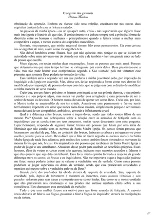 O segredo dos girassóis
                                          Adriana Matheus

obstinação da aprendiz. Embora eu tivesse sido uma rebelde, encaixava-me nas outras duas
regrinhas básicas da bruxaria: leitura e estudo.
      As pessoas da minha época - ou de qualquer outra, creio - não suportavam que alguém fosse
mais inteligente e literário do que elas. O conhecimento e a cultura sempre será a principal forma de
discórdia entre os homens e mulheres - principalmente quando a leitura tornar a mulher mais
competitiva e capaz, e menos escrava dos caprichos masculinos.
      Gostaria, sinceramente, que minha ancestral tivesse lido esses pensamentos. Ela com certeza
iria se orgulhar de mim, assim como me orgulhei dela.
      Não deixei herdeiros como Shaara. Não que não quisesse, mas porque os que se diziam ter
autoridade sobre mim privaram-me do dom de ser mãe e de também viver um grande amor ao lado
da pessoa que escolhi.
      Meus algozes, em todas minhas duas encarnações, foram as pessoas que mais amei. Pessoas
que determinaram que meu tempo terreno se extinguisse por conta delas. Deus presenteou-me a
vida, mas não pude honrar esse compromisso segundo a Sua vontade, pois me tomaram esse
presente, que somente Deus poderia ter tomado de volta.
      Essa também seria a segunda vez em que perderia a minha juventude cedo, por imposição da
Inquisição e da Igreja em ascensão. Mas, dessa vez, deixei registrada a forma como meu destino foi
modificado por imposição de pessoas do meu convívio, que se julgavam com o direito de modificar
a minha maneira de ver o mundo.
      Creio que, em um futuro próximo, o homem continuará a ser sua própria derrota, o seu próprio
carrasco e o seu próprio algoz, mas nunca vai perder essa arrogância e essa presunção de ser o
senhor de todos os destinos. O homem nunca deixará de querer ser como Deus. Creio que, por isso,
o Mestre tenha se arrependido de nos ter criado. Assusta-me esse pensamento e faz-me sentir
terrivelmente impotente em saber que nunca nada disso mudará, simplesmente porque o ser humano
nunca deixará de ser competitivo, ambicioso, covarde e infinitamente cruel.
      Qual é a diferença entre bruxas, santos e inquisidores, sendo que todos somos filhos de um
mesmo Pai? Quando nos debruçamos sobre a relação entre as acusadas de feitiçaria com os
inquisidores que as conduziram em seus processos, muitas vezes deparamos com essa pergunta.
Especificamente, respondo da seguinte forma: bruxas são pessoas que lutam por uma ideia de
liberdade que não condiz com as normas da Santa Madre Igreja. Os santos foram pessoas que
lutaram por um ideal de paz. Mas, ao contrário das bruxas, baixaram a cabeça e entregaram-se como
ovelhas prontas para o abate. Devo dizer que o fato de terem seguido as normas morais da Santa
Madre Igreja de nada lhes adiantou, pois muitos dos santos também foram torturados e morreram da
mesma forma que nós, bruxas. Os inquisidores são pessoas que receberam da Santa Madre Igreja o
poder de julgar o seu semelhante. Abusaram desse poder para usufruir de benefícios próprios. Esses
homens, além de verem as coisas como eles querem, induzem seus supostos acusados a falarem o
que eles querem que seja dito em tribunal. Essa foi a minha opinião formada a respeito da grande
diferença entre os santos, as bruxas e os inquisidores. Não me importava o que a Inquisição pudesse
me fazer, nunca poderia deixar que se calasse a verdadeira voz da verdade. Como essas pessoas
poderiam se julgar superioras ou donas da verdade, sendo que elas praticavam atrocidades e
mentiam até mesmo sobre a verdadeira palavra de Deus?
      Grande parte das confissões foi obtida através de requinte de crueldade. Sim, requinte de
crueldade, pois, depois de torturarem e matarem os inocentes, esses homens virtuosos e sem
pecados voltavam para suas casas e comportavam-se como lordes. Era como se a monstruosidade
que eles praticavam nos calabouços e nas prisões não surtisse nenhum efeito sobre a sua
consciência. Eles chamavam essa atrocidade de trabalho.
      Tudo o que uma mulher fizesse era motivo para que fosse acusada de feitiçaria. A suposta
bruxa deixava de falar a sua língua, passando a falar a língua do inquisidor, através da manipulação
ou da tortura.




                                                                                                        87
 