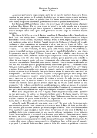 O segredo dos girassóis
                                         Adriana Matheus

     A acusação por bruxaria surgia sempre a partir de um suposto malefício. Podia ser a doença
repentina de uma pessoa ou de animais domésticos ou, em casos menos comuns, problemas
causados à plantação ou, ainda, ao próprio clima. Em Salém, as denúncias surgiram a partir da
súbita doença inexplicável de meninas, que nada mais tinham do que uma histeria coletiva.
     Em Boston, em 1688, as filhas do senhor John Goodwin, ao adoecerem, levaram a julgamento
a senhora Mary Glover. Ela era uma pessoa do convívio de todas aquelas que a acusaram
levianamente. Não importava qual fosse o argumento, o importante era sempre achar um culpado e
acusá-lo de algum tipo de crime – pois, assim, parecia que aliviava a culpa e a conciência daqueles
hipócritas.
     No vilarejo de Salém, ao norte de Boston, na colônia de Massachusetts Bay, Nova Inglaterra,
Sarah Good - uma mendiga louca -, Sarah Osborne - uma parteira - e Tituba - uma escrava indígena
de Barbados - foram acusadas, em primeiro de março do ano de 1692, de prática ilegal de feitiçaria
e de manterem contato com o demônio. Naquele mesmo dia, Tituba, possivelmente sob coerção,
confessou o crime, encorajando as autoridades a iniciar uma caça às bruxas de Salém. Uma
verdadeira histeria coletiva espalhou-se, dando margem à intolerância e ao fanatismo religioso que
se seguiu.     Tais fatos vitimaram, no início, quase vinte pessoas inocentes. Os problemas na
pequena comunidade puritana começaram no mês anterior, quando Elizabeth Parris - uma criança
de apenas nove anos - e Abigail Williams - de onze anos -, filha e sobrinha, respectivamente, do
reverendo Samuel Parris, passaram a sofrer ataques compulsivos e outras misteriosas doenças. O
médico local, como não achou nada nas meninas, concluiu que só poderiam estar sofrendo os
efeitos de uma bruxaria muito poderosa. Logicamente, elas colaboraram para que o médico
chegasse a essa conclusão. Na verdade, essas santas e inocentes crianças estavam sendo usadas por
seus pais para acusarem pessoas que provavelmente eram odiadas por eles. O reverendo Samuel
Parris, por exemplo, cobiçava as terras do senhor Giles Corey. E como o senhor Giles Corey negou-
se a dispor de suas terras, então, com a ajuda das inocentes meninas, o reverendo Samuel conseguiu
acusá-lo de prática ilegal de bruxaria. Esse pobre homem, então, foi sentenciado e executado por
esmagamento. O devaneio dessas supostas inocentes crianças prosseguiu por muito tempo ainda.
Com isso, diversas pessoas inocentes - entre homens, mulheres e até mesmo uma criança de quatro
anos - morreram por terem sido acusadas de praticar a bruxaria. Ao todo, dezenove pessoas
morreram por causa da pirraça e devaneio de treze meninas e de seus pais gananciosos. Devo
ressaltar que nenhuma dessas pessoas praticou algum tipo de bruxaria contra nenhum de seus
acusadores. Todos os fatos ocorridos foram causados por pessoas maliciosas, capazes de se valerem
da imaginação de meninas mimadas, mentirosas e dissimuladas. Esses tipos de pessoas contribuíram
para que o bom nome das bruxas e da magia fosse denegrido de maneira corriqueira e leviana.
     O fato é que a magia estava em todos os lugares, embora ninguém quisesse admitir - por medo
ou puro preconceito. Os santos e os demônios também sempre, de alguma maneira, estiveram
interligados através da leitura e da escrita. O próprio Santo Ofício mostra-nos diversos exemplos de
orações e conjuros, em que os nomes de Cristo, da Virgem Maria e de santos misturam-se, numa
mesma frase, aos de satanás, Lúcifer e outras potestades infernais.
     Afinal, há ou não diferença entre uma santa e uma bruxa? Não sei ao certo. Diziam que santos
nunca cometiam pecados e que curavam os enfermos em nome de Deus. O fato é que isso não é
toda a verdade, pois existiram apóstolos que foram corruptos e ladrões - assim como também existiu
bruxa incorruptível, que foi capaz de morrer apenas por acreditar em uma causa de liberdade e de
igualdade. Assim como os santos curam em seus supostos milagres, curandeiros e bruxos também o
fazem. Eu mesma já ouvi e vi pessoas de bem dentro da Igreja pedindo a Deus para matar a amante
do marido em oração. Algum tempo depois, soube da morte da amante. Também já vi pessoas
pedirem a outras divindades para serem curadas de suas enfermidades, e também foram curadas. Na
verdade, não é a quem pedimos, mas com que força e fé pedimos. Saber pedir é essencial, mas saber
o que pedir é primordial. Pois tanto Deus quanto o diabo irão atender ao pedido do consulente




                                                                                                       88
 