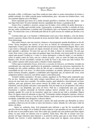 O segredo dos girassóis
                                          Adriana Matheus

devotado e aflito. A diferença é que Deus sonda-nos para saber se somos merecedores de termos o
pedido realizado. Já o diabo concede quase imediatamente, pois - devemos nos lembrar disso - está
em constante disputa com o Pai Maior.
     Deixo registrado que nunca foi a minha intenção glorificar o demônio. De modo algum – que
isso fique bem claro! Só estou tentando mostrar a igualdade das forças e a grandeza da fé.
     Somos Deus e também o demônio, porque nos foi dado o livre arbítrio de poder direcionar a
nossa vida e escolher qual caminho tomar. Logicamente, se podemos escolher o caminho do bem,
por que, então, escolheremos o caminho mal? O problema é que o ser humano está sempre querendo
mais. Na maioria das vezes, é derrotado pela falta de fé e pelo excesso de vaidade que domina o seu
ser.
     Costumo dizer que o ser humano é infinitamente cruel com a boca fechada e, com ela aberta,
destrói e guerreia. Somos fruto do pecado de nosso ancestral Adão, mas não fazemos nada para nos
livrar dessa praga.
     Não somos francos, mas sim curiosos, teimosos e inconsequentes quando desafiamos as leis de
Cristo. Nossa arrogância nos destrói, só nos leva ao inferno da consequência dos nossos atos
impensados. O pior é que não sabemos aonde toda essa loucura temperamental chegará. Mas o certo
é que temos a obrigação de parar em algum momento de nossas vidas e refletir que estamos nela
para aprender e aprimorar. Foi para isso que nos foi dada a chance de reencarnar. Ou será que
vamos ficar como o vento, que sopra em qualquer lugar sem direção, sem nunca poder ter um porto
seguro para pousar? Lembre-se: o vento é o nosso mensageiro, a alma do mudo, e o seu destino é
correr os quatro cantos da Terra, sem ter o direito de parar - pois ao vento foi dada essa missão.
Quanto a nós, foi-nos incumbida a missão de cuidar da Terra e das coisas que nela existem. Por
isso, refletir e pensar sobre nossas ações e atitudes é muito importante.
     Utilizo aqui as expressões bruxas, feiticeiras e acusadas de feitiçaria, no feminino, levando em
consideração que uma parte significativa da população condenada nos processos inquisitoriais foi
formada por nós, pobres mulheres, além do fato de que o estereótipo da bruxa está muito mais
consolidado do que o do bruxo. As observações constantes, no entanto, aplicam-se igualmente aos
muitos homens acusados, julgados e condenados pela Inquisição que, na maioria das vezes, eram
camponeses pobres e escravos, sem direito sequer a uma defesa justa.
     Terminei minhas anotações e fui para a janela, agradecer ao Pai Maior pelas inspirações que
Ele me deu. Agradeci por tudo, pelos amigos maravilhosos que eu já tinha e pelos que ganhei
através do meu mais novo caminho. Em minhas orações, pedi sabedoria e discernimento aos bons
espíritos, para que guiassem meus passos através da minha mais nova jornada – que, embora
transitória, seria de grande valia para o meu aparelho. Pois ele ainda era só um aprendiz e não estava
pronto para a sua despedida, que seria em breve. Pedi luz e compreensão para que, quando
encontrasse o espírito encarnado de Edward, pudesse fazê-lo entender seu erro cometido no
passado, quando fez a jura de me encontrar, seguir-me e amar-me por toda a eternidade. Depois
disso, fiz alguns rituais de adoração ao deus Sol. Terminando minhas obrigações matinais, observei
a enorme floresta que cercava a casa de Dona Helena e pude notar que as pessoas já estavam todas
acordadas, cumprindo suas obrigações e afazeres diários.
     Como eu estava de pé, mas virada para a janela, não pude perceber que Bernadete já estava
acordada e observava-me em todos os meus movimentos e ações. Quando me voltei para o lado de
dentro, ela falou:
      _ Agora sei, senhorita Anna. Está preparada para enfrentar o que lhe for incumbido pelo
universo através da magia. Só se lembre de nunca esquecer o que aprendeu em sua viagem astral, e
de não usar os seus poderes para o mal. Deve saber que, quando usar seus poderes para fazer algum
feitiço ou para entrar em sintonia com os espíritos, ficará fraca. Mas não se assuste com isso:
procure um lugar silencioso para repousar e, se possível, durma, para que as suas forças voltem.
Quando isso ocorrer, é muito importante que, caso esteja perto de alguém, essas pessoas não




                                                                                                         89
 
