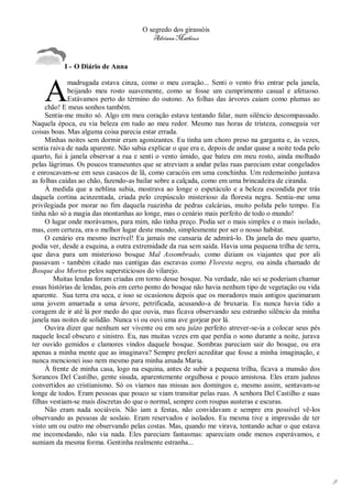 O segredo dos girassóis
                                          Adriana Matheus



           I - O Diário de Anna



    A
             madrugada estava cinza, como o meu coração... Senti o vento frio entrar pela janela,
             beijando meu rosto suavemente, como se fosse um cumprimento casual e afetuoso.
             Estávamos perto do término do outono. As folhas das árvores caíam como plumas ao
     chão! E meus sonhos também.
     Sentia-me muito só. Algo em meu coração estava tentando falar, num silêncio descompassado.
Naquela época, eu via beleza em tudo ao meu redor. Mesmo nas horas de tristeza, conseguia ver
coisas boas. Mas alguma coisa parecia estar errada.
     Minhas noites sem dormir eram agonizantes. Eu tinha um choro preso na garganta e, às vezes,
sentia raiva de nada aparente. Não sabia explicar o que era e, depois de andar quase a noite toda pelo
quarto, fui à janela observar a rua e senti o vento úmido, que bateu em meu rosto, ainda molhado
pelas lágrimas. Os poucos transeuntes que se atreviam a andar pelas ruas pareciam estar congelados
e enroscavam-se em seus casacos de lã, como caracóis em uma conchinha. Um redemoinho juntava
as folhas caídas ao chão, fazendo-as bailar sobre a calçada, como em uma brincadeira de ciranda.
     À medida que a neblina subia, mostrava ao longe o espetáculo e a beleza escondida por trás
daquela cortina acinzentada, criada pelo crepúsculo misterioso da floresta negra. Sentia-me uma
privilegiada por morar no fim daquela ruazinha de pedras calcárias, muito polida pelo tempo. Eu
tinha não só a magia das montanhas ao longe, mas o cenário mais perfeito de todo o mundo!
     O lugar onde morávamos, para mim, não tinha preço. Podia ser o mais simples e o mais isolado,
mas, com certeza, era o melhor lugar deste mundo, simplesmente por ser o nosso habitat.
     O cenário era mesmo incrível! Eu jamais me cansaria de admirá-lo. Da janela do meu quarto,
podia ver, desde a esquina, a outra extremidade da rua sem saída. Havia uma pequena trilha de terra,
que dava para um misterioso bosque Mal Assombrado, como diziam os viajantes que por ali
passavam - também citado nas cantigas das escravas como Floresta negra, ou ainda chamado de
Bosque dos Mortos pelos supersticiosos do vilarejo.
        Muitas lendas foram criadas em torno desse bosque. Na verdade, não sei se poderiam chamar
essas histórias de lendas, pois em certo ponto do bosque não havia nenhum tipo de vegetação ou vida
aparente. Sua terra era seca, e isso se ocasionou depois que os moradores mais antigos queimaram
uma jovem amarrada a uma árvore, petrificada, acusando-a de bruxaria. Eu nunca havia tido a
coragem de ir até lá por medo do que ouvia, mas ficava observando seu estranho silêncio da minha
janela nas noites de solidão. Nunca vi ou ouvi uma ave gorjear por lá.
     Ouvira dizer que nenhum ser vivente ou em seu juízo perfeito atrever-se-ia a colocar seus pés
naquele local obscuro e sinistro. Eu, nas muitas vezes em que perdia o sono durante a noite, jurava
ter ouvido gemidos e clamores vindos daquele bosque. Sombras pareciam sair do bosque, ou era
apenas a minha mente que as imaginava? Sempre preferi acreditar que fosse a minha imaginação, e
nunca mencionei isso nem mesmo para minha amada Maria.
     À frente de minha casa, logo na esquina, antes de subir a pequena trilha, ficava a mansão dos
Sorancos Del Castilho, gente sisuda, aparentemente orgulhosa e pouco amistosa. Eles eram judeus
convertidos ao cristianismo. Só os víamos nas missas aos domingos e, mesmo assim, sentavam-se
longe de todos. Eram pessoas que pouco se viam transitar pelas ruas. A senhora Del Castilho e suas
filhas vestiam-se mais discretas do que o normal, sempre com roupas austeras e escuras.
     Não eram nada sociáveis. Não iam a festas, não convidavam e sempre era possível vê-los
observando as pessoas de soslaio. Eram reservados e isolados. Eu mesma tive a impressão de ter
visto um ou outro me observando pelas costas. Mas, quando me virava, tentando achar o que estava
me incomodando, não via nada. Eles pareciam fantasmas: apareciam onde menos esperávamos, e
sumiam da mesma forma. Gentinha realmente estranha...




                                                                                                         9
 