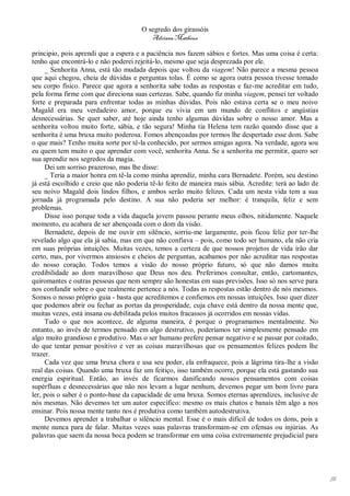 O segredo dos girassóis
                                          Adriana Matheus

principio, pois aprendi que a espera e a paciência nos fazem sábios e fortes. Mas uma coisa é certa:
tenho que encontrá-lo e não poderei rejeitá-lo, mesmo que seja desprezada por ele.
     _ Senhorita Anna, está tão mudada depois que voltou da viagem! Não parece a mesma pessoa
que aqui chegou, cheia de dúvidas e perguntas tolas. É como se agora outra pessoa tivesse tomado
seu corpo físico. Parece que agora a senhorita sabe todas as respostas e faz-me acreditar em tudo,
pela forma firme com que direciona suas certezas. Sabe, quando fiz minha viagem, pensei ter voltado
forte e preparada para enfrentar todas as minhas dúvidas. Pois não estava certa se o meu noivo
Magald era meu verdadeiro amor, porque eu vivia em um mundo de conflitos e angústias
desnecessárias. Se quer saber, até hoje ainda tenho algumas dúvidas sobre o nosso amor. Mas a
senhorita voltou muito forte, sábia, e tão segura! Minha tia Helena tem razão quando disse que a
senhorita é uma bruxa muito poderosa. Fomos abençoadas por termos lhe despertado esse dom. Sabe
o que mais? Tenho muita sorte por tê-la conhecido, por sermos amigas agora. Na verdade, agora sou
eu quem tem muito o que aprender com você, senhorita Anna. Se a senhorita me permitir, quero ser
sua aprendiz nos segredos da magia.
     Dei um sorriso prazeroso, mas lhe disse:
     _ Teria a maior honra em tê-la como minha aprendiz, minha cara Bernadete. Porém, seu destino
já está escolhido e creio que não poderia tê-lo feito de maneira mais sábia. Acredite: terá ao lado de
seu noivo Magald dois lindos filhos, e ambos serão muito felizes. Cada um nesta vida tem a sua
jornada já programada pelo destino. A sua não poderia ser melhor: é tranquila, feliz e sem
problemas.
     Disse isso porque toda a vida daquela jovem passou perante meus olhos, nitidamente. Naquele
momento, eu acabara de ser abençoada com o dom da visão.
     Bernadete, depois de me ouvir em silêncio, sorriu-me largamente, pois ficou feliz por ter-lhe
revelado algo que ela já sabia, mas em que não confiava – pois, como todo ser humano, ela não cria
em suas próprias intuições. Muitas vezes, temos a certeza de que nossos projetos de vida irão dar
certo, mas, por vivermos ansiosos e cheios de perguntas, acabamos por não acreditar nas respostas
do nosso coração. Todos temos a visão do nosso próprio futuro, só que não damos muita
credibilidade ao dom maravilhoso que Deus nos deu. Preferimos consultar, então, cartomantes,
quiromantes e outras pessoas que nem sempre são honestas em suas previsões. Isso só nos serve para
nos confundir sobre o que realmente pertence a nós. Todas as respostas estão dentro de nós mesmos.
Somos o nosso próprio guia - basta que acreditemos e confiemos em nossas intuições. Isso quer dizer
que podemos abrir ou fechar as portas da prosperidade, cuja chave está dentro da nossa mente que,
muitas vezes, está insana ou debilitada pelos muitos fracassos já ocorridos em nossas vidas.
     Tudo o que nos acontece, de alguma maneira, é porque o programamos mentalmente. No
entanto, ao invés de termos pensado em algo destrutivo, poderíamos ter simplesmente pensado em
algo muito grandioso e produtivo. Mas o ser humano prefere pensar negativo e se passar por coitado,
do que tentar pensar positivo e ver as coisas maravilhosas que os pensamentos felizes podem lhe
trazer.
     Cada vez que uma bruxa chora e usa seu poder, ela enfraquece, pois a lágrima tira-lhe a visão
real das coisas. Quando uma bruxa faz um feitiço, isso também ocorre, porque ela está gastando sua
energia espiritual. Então, ao invés de ficarmos danificando nossos pensamentos com coisas
supérfluas e desnecessárias que não nos levam a lugar nenhum, devemos pegar um bom livro para
ler, pois o saber é o ponto-base da capacidade de uma bruxa. Somos eternas aprendizes, inclusive de
nós mesmas. Não devemos ter um autor específico: mesmo os mais chatos e banais têm algo a nos
ensinar. Pois nossa mente tanto nos é produtiva como também autodestrutiva.
     Devemos aprender a trabalhar o silêncio mental. Esse é o mais difícil de todos os dons, pois a
mente nunca para de falar. Muitas vezes suas palavras transformam-se em ofensas ou injúrias. As
palavras que saem da nossa boca podem se transformar em uma coisa extremamente prejudicial para




                                                                                                         91
 