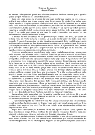 O segredo dos girassóis
                                          Adriana Matheus

nós mesmos. Principalmente quando não confiamos em nossas intuições e saímos por aí, pedindo
ajuda a qualquer pessoa que não tem um bom caráter...
     Certa vez, Maria contou-me a história de uma jovem mulher que recebeu, em seus sonhos, a
notícia de que ganharia uma grande herança, vinda de um parente do interior. Essa mulher nunca
chegou a conhecer o suposto parente e, ainda por várias noites seguidas, continuou a ter o mesmo
sonho. Tudo o que ela deveria fazer foi-lhe confirmado, inclusive o dia e a hora em que ela receberia
a suposta herança. Então, a jovem ansiosa mulher foi invadida por um espírito de vaidade excessiva
e acabou se tornando desleal consigo mesma: contou aquela história a todos que encontrou pela
frente. Criou, então, uma energia ao seu redor de inveja e zombarias, pois muitos, por não
acreditarem nela, também a chamaram de louca.
     A mulher, por não ter confiado em sua própria intuição, correu a uma bruxa, que diziam ser
bastante eficaz em revelar inclusive os sonhos. Lá, a jovem mulher contou-lhe tudo o que estava
passando. A suposta bruxa ouviu-a em total silêncio e, mesmo depois de ter recebido uma resposta
positiva através de suas cartas, disse à sua consulente que era apenas um sonho, tornado frequente na
vida dela porque ela estava preocupada com suas muitas dívidas. A suposta bruxa, então, mandou
que a consulente voltasse para casa e esquecesse toda aquela tolice, pois só lhe faria mal. Em
seguida, despachou-a rapidamente, sem nenhuma explicação.
     Assim que a mulher saiu, a suposta bruxa, muito esperta e nada honesta, correu e arrumou suas
malas, seguindo para o interior, onde a consulente descrevera que estaria o suposto tio moribundo.
Chegando lá, a vigarista encontrou realmente o homem velho moribundo e bastante carente, pois
havia perdido contato com seus verdadeiros parentes muito tempo atrás. A espertalhona correu em
se apresentar ao pobre homem como sua sobrinha, usando os nomes dos parentes que a consulente
lhe havia narrado em sua história. Contou, também, a triste história de vida da consulente: que sua
mãe e irmã tinham morrido de tifo, e que não tinha mais nenhum outro parente próximo ou vivo no
mundo a não ser ele. O pobre homem, que já estava com a sua saúde bastante debilitada, ficou
comovido com a história da bruxa e recebeu-a em sua casa de braços abertos, acolhendo-a sem
nenhum problema ou sequer tentar fazer uma investigação. Aí, a falsa sobrinha cuidou do velho
homem e, quando ele morreu, deixou para ela toda a sua fortuna, entre empregados e muitas terras.
     Devemos aprender uma lição com este pequeno conto: nunca confiar nossos segredos a quem
não conhecemos. E, quando se tratar de uma premonição então, devemos guardá-la a sete chaves.
Não devemos nunca duvidar do dom que nos é dado, porque, com certeza, é uma dádiva divina. Só
procuramos uma bruxa, cartomante, vidente ou quiromante se não tiver outro recurso. Deve-se
sondar muito bem se a pessoa com que a consulente irá se consultar é verdadeiramente idônea. Mas,
acreditem, todos temos uma boa intuição a nosso próprio respeito. Devemos aprender a ouvir nosso
coração: ele só nos é enganoso se deixarmos nossa mente interferir sem ser convidada. Todos temos
um dos nove dons dados por Deus. Nas horas mais difíceis, ele nos servirá de leme.
     Conversei por muito tempo ainda com Bernadete e contei-lhe sobre os feitos do diário que ela
havia me dado. Afinal, ela precisava saber que seu avô não era um contador de histórias. Ela ficou
tão maravilhada quanto eu. Em seguida, disse:
     _ Fico muito feliz por ter me contado tudo isso. Mas sei que esse diário era para ser somente seu,
pois ele a escolheu. Sei disso porque, por diversas vezes, tentei escrever nele e nada aconteceu de tão
grandioso como aconteceu com você. Esse diário, na verdade, só me usou como intermediária para
chegar até as suas mãos.
     Fiquei muito emocionada por Bernadete ter-me dito aquelas palavras. Então, agradeci-lhe,
dando um afetuoso abraço. Iríamos combinar de fazer alguma coisa juntas durante a tarde, mas
bateram à porta do quarto e tive que ir atender, pois Bernadete estava ainda deitada.
     Era Maria, pedindo para que descêssemos para o desjejum e para que me preparasse para o
nosso retorno de volta a casa. Nós duas sorrimos e nos entreolhamos, pois estávamos com fome. Eu
e Bernadete apressamos em nos arrumar para o desjejum. Ela me ajudou com algumas coisas que eu




                                                                                                          92
 