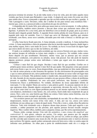 O segredo dos girassóis
                                          Adriana Matheus

precisava terminar de arrumar. Eu já não tinha muito a levar de volta, pois dei todos aqueles meus
vestidos que havia levado para Bernadete e suas irmãs. A alegria de seus rostos foi como um elixir
para minha alma. Estava começando a aprender que dar era bem melhor do que receber e guardar. A
vida é passageira e curta. Devemos, então, dar o melhor de nós para termos uma existência feliz -
mesmo que, como eu, a pessoa já tenha a consciência de que ela será breve.
      A despedida não foi muito feliz, pois sabia que nunca mais as veria novamente. A velha senhora,
de nome Andélia, também estava presente e deu-me duas coisas que encheram meus olhos de
lágrimas. A primeira foi a cruz torta, para me identificar com as demais do grupo, pois eu já estava
fazendo parte daquela grande família. A segunda foram muitas pétalas de rosas brancas, para eu ir
jogando pelo meio do caminho. Esse é o ritual que serve de libertação: significa que estamos
recebendo, com flores, nosso novo caminho, deixando para trás toda a tristeza e a dúvida que nos
perseguia.
      A velha Anna havia ficado para trás. A Anna mimada, covarde e medrosa. A Anna melancólica
e triste. A Anna materialista e cheia de perguntas tolas havia morrido naquela fogueira, dando lugar a
uma mulher segura, forte e sem medo do escuro. Na verdade, eu havia ressuscitado de algum lugar
que estava dentro de mim e que eu não me lembrava, até então.
      O medo e as condições impostas pela sociedade que me cercava fizeram com que, muitas vezes,
me sentisse incapaz de enfrentar as coisas mais simples e corriqueiras. Na verdade, todos somos
frutos daquilo em que acreditamos. Deixamos, muitas vezes, que as pessoas que nos cercam
direcionem e conduzam, com palavras ou atitudes, nossa vida pessoal. Isso não pode de maneira
alguma acontecer, porque somos seres individuais e temos que seguir sem nos deixarmos ser
manipulados.
        Criticar é mais fácil do que elogiar. Duvidar é mais fácil do que acreditar. Confiar em si
  própria quase nunca acontece. Ignorar é mais fácil do que ajudar. São pequenas coisas que passam
  pela nossa frente e que, às vezes, ficam despercebidas, mas que poderiam ter feito muita diferença
  na vida de outras pessoas se não fossemos tão egoístas. Se não estivéssemos tão preocupados com
  o que os outros pensam de nós, talvez pudéssemos fazer do ambiente ao nosso redor um lugar mais
  harmonioso e civilizado. Não podemos mudar o mundo todo, mas poderíamos mudar o nosso meio
  de vida, fazendo de nós mesmos pequenos exemplos em que pessoas aflitas e cheias de problemas
  possam se espelhar. Poderíamos ser uma auto-ajuda ambulante, mas fazemos o contrário:
  tornamo-nos fracos e problemáticos. Na verdade, duvidamos da nossa capacidade infinita de
  renovação. E é tão simples! Basta um sorriso e uma palavra gentil. As pessoas esperam de nós o
  que esperamos delas. Quando alguém carrancudo se aproximar, devemos lhe sorrir. Na verdade,
  ele só deve estar triste ou com algum problema pessoal ou até mesmo espiritual. Se o tratarmos
  com desprezo, intolerância e mau humor, ele, com certeza, ficará ainda mais exasperado do que já
  estava. Ouvi, certa vez, uma história que Maria me contou. Entre tantas outras histórias, essa me
  pareceu afinar-se como exemplo do que tenho dito.
        Um cavaleiro passou por uma menininha, acompanhada de sua mãe. Ele as olhou como se as
  desprezassem, mesmo sem nunca tê-las visto antes. A mãe, por sua vez, estava com tantos
  problemas em sua cabeça que o tratou de igual modo. Virou-lhe o rosto e, ainda, disse-lhe palavras
  ofensivas. Tudo teria terminado com o desprezo dessas duas pessoas. Cada qual seguiria o seu
  caminho, e ambas passariam um dia péssimo, pois aquelas pessoas haviam trocado energias
  negativas. Mas o senhor olhou, também, para a pequena criança, que lhe sorriu espontaneamente.
        Pensou, então, consigo mesmo: Uma mãe tão antipática, e uma criança tão angelical: que
  controvérsia! E, sem querer, esboçou um sorriso. Um amigo, que passava por ele naquele
  momento, parou-o e perguntou o motivo da alegria. Ele, por sua vez, contou ao amigo, que acabou
  por lhe convidar para tomarem uma xícara de chá. Os dois encontraram entre si motivos diversos
  para sorrirem. De repente, aquele senhor carrancudo estava de bem com a vida e se sentiu capaz de
  enfrentar seus problemas. Ao olhar para a porta do estabelecimento onde ele e o amigo se




                                                                                                         93
 