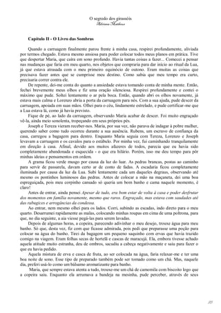 O segredo dos girassóis
                                         Adriana Matheus


    Capítulo II - O Livro das Sombras

     Quando a carruagem finalmente parou frente à minha casa, respirei profundamente, aliviada
por termos chegado. Estava mesmo ansiosa para poder colocar todos meus planos em prática. Tive
que despertar Maria, que caíra em sono profundo. Havia tantas coisas a fazer... Comecei a pensar
nas mudanças que faria em meu quarto, nos objetos que compraria para dar início ao ritual da Lua,
já que estava atrasada com o meu primeiro equinócio de outono. Eram muitas as coisas que
precisava fazer antes que se cumprisse meu destino. Como sabia que meu tempo era curto,
precisaria correr contra ele.
     De repente, dei-me conta do quanto a ansiedade estava tomando conta de minha mente. Então,
fechei brevemente meus olhos e fiz uma oração silenciosa. Respirei profundamente e contei o
máximo que pude. Soltei lentamente o ar pela boca. Então, quando abri os olhos novamente, já
estava mais calma e Lorenzo abria a porta da carruagem para nós. Com a sua ajuda, pude descer da
carruagem, apoiada em suas mãos. Olhei para o céu, lindamente estrelado, e pude certificar-me que
a Lua estava lá, como já havia previsto.
     Fique de pé, ao lado da carruagem, observando Maria acabar de descer. Foi muito engraçado
vê-la, ainda meio sonolenta, tropeçando em seus próprios pés.
     Joseph e Tereza vieram receber-nos. Maria, por sua vez, não parava de indagar à pobre mulher,
querendo saber como tudo ocorreu durante a sua ausência. Rubens, um escravo de confiança da
casa, carregou a bagagem para dentro. Enquanto Maria seguia com Tereza, Lorenzo e Joseph
levavam a carruagem e os cavalos para o estábulo. Por minha vez, fui caminhando tranquilamente
em direção à casa. Afinal, devido aos muitos afazeres de todos, parecia que eu havia sido
completamente abandonada e esquecida - o que era hilário. Porém, isso me deu tempo para pôr
minhas ideias e pensamentos em ordem.
     A grama ficou verde musgo por causa da luz do luar. As pedras brancas, postas ao caminho
para servir de passarela, davam certo ar de conto de fadas. A escadaria ficou completamente
iluminada por causa da luz da Lua. Subi lentamente cada um daqueles degraus, observando até
mesmo os pontinhos luminosos das pedras. Antes de colocar a mão na maçaneta, dei uma boa
espreguiçada, pois meu corpinho cansado só queria um bom banho e cama naquele momento, é
claro!
     Antes de entrar, ainda pensei Apesar de tudo, era bom estar de volta à casa e poder desfrutar
dos momentos em família novamente, mesmo que raros. Engraçado, mas estava com saudades até
das rabugices e arrogâncias da condessa.
     Ao entrar, nem mesmo olhei para os lados. Corri, subindo as escadas, indo direto para o meu
quarto. Desarrumei rapidamente as malas, colocando minhas roupas em cima de uma poltrona, para
que, no dia seguinte, a aia viesse pegá-las para serem lavadas.
     Depois de algumas horas, a copeira, parecendo adivinhar o meu desejo, trouxe água para meu
banho. Só que, desta vez, fiz com que ficasse admirada, pois pedi que preparasse uma poção para
colocar na água do banho. Tirei da bagagem um pequeno saquinho com ervas que havia trazido
comigo na viagem. Eram folhas secas de hortelã e cascas de maracujá. Ela, embora tivesse achado
aquela atitude muito estranha, deu de ombros, sacudiu a cabeça negativamente e saiu para fazer o
que eu havia pedido.
     Aquela mistura de erva e casca de fruta, ao ser colocada na água, faria relaxar-me e ter uma
boa noite de sono. Esse tipo de preparado também pode ser tomado como um chá. Mas, naquele
dia, preferi usá-lo como um bálsamo aromatizante para banho.
      Maria, que sempre estava atenta a tudo, trouxe-me um chá de camomila com biscoito logo que
a copeira saiu. Enquanto ela arrumava a bandeja na mesinha, pude perceber, através de seus




                                                                                                     95
 