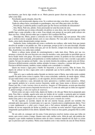 O segredo dos girassóis
                                         Adriana Matheus

movimentos, que havia algo errado no ar. Maria parecia querer dizer-me algo, mas estava sem
saber como falar.
     Percebendo aquela situação, disse-lhe:
     _ Maria, está acontecendo alguma coisa. Se a senhora tem algo a me dizer, então diga.
     Ainda de cabeça baixa, arrumando os guardanapos, mas sem olhar para mim, ela falou:
     _ Percebi que a senhorita pediu à copeira para que lhe fizesse um banho de relaxamento!
     _ Sim, Maria. Pedi sim, admito. Estou precisando ter uma boa noite de sono.
     _ Fico satisfeita que já esteja colocando em prática os seus dons, mas me preocupa que tenha
pedido logo a uma estranha e não a mim. Essa atitude sem pensar de sua parte pode colocar nós
duas em risco. Afinal, deveria saber que a copeira é fiel à senhora Del Prat.
     _ Desculpe-me, Maria, jamais a colocaria em risco. Infelizmente, agi sem pensar. Mas achei
que a senhora estava ocupada demais com os seus afazeres. Por isso pedi à nossa copeira. Sinto
muito, estou muito decepcionada comigo mesma.
     _ Senhorita Anna, conhecendo-me como a senhorita me conhece, sabe muito bem que jamais
deixaria de atender a um pedido seu. Não se preocupe, porque já dei a ela uma desculpa, dizendo
que esse banho é coisa da minha irmã que, por ser do interior, sempre tem dessas manias antigas.
Mas, da próxima vez, tenha mais cuidado.
     Baixei a cabeça numa atitude de constrangimento e nada mais disse. Maria, por sua vez,
arrumou a xícara de chá com biscoitos em cima da mesinha e saiu, parecendo ter percebido que eu
havia ficado muito sem graça. Ela estava completamente correta: eu poderia ter-nos colocado em
uma situação muito arriscada, principalmente se minha madrasta tivesse visto e ouvido o que pedi à
copeira. Sei que era apenas um banho - mas, na mente doentia da condessa, aquilo seria um feitiço.
Precisava definitivamente controlar minhas atitudes levianas e emoções, e pensar dali para frente.
Precisava definitivamente, também, tomar cuidado com a ansiedade e a vaidade.
     Quem me trouxe a água para o banho foi Inaynmin, a jovem escrava, filha de Joana. Ela,
depois de colocar na tina a água junto com o preparado que eu havia pedido, fez uma pequena
observação:
      _ Não sei o que a senhorita andou fazendo no interior junto à Maria, mas tenha muito cuidado
quando for pedir certas coisas à copeira. Não a estou criticando, senhorita, de modo algum. Afinal,
sei que todas temos certos segredos e, se são segredos, devem continuar ocultos, não acha?
     Disse tais palavras e saiu, deixando-me meio apreensiva e também muito pensativa. Afinal,
que segredo poderia ter a jovem escrava Inaynmin, sendo que Joana nunca a deixava sozinha?
Pensei, por fim, A vida é mesmo cheia de mistérios. Imagine só! Obviamente, eu teria que descobrir
que segredos a jovem escrava Inaynmin haveria de ter. E como ela sabia que eu tinha um segredo?
É, pensei comigo, a vida está repleta de surpresas...
     Dormi como um anjo a noite toda, depois do banho e do chá que Maria havia preparado para
mim. Para falar a verdade, aquela noite nem me lembro de ter vestido a camisola após ter tomado
banho, pois estava tão relaxada que, mesmo depois de ter cometido tamanho deslize, não pude ver
muita coisa, pois o sono pegou-me no colo e levou-me para o mundo dos sonhos.
     No dia seguinte, ao acordar, depois de dar um enorme bocejo, percebi um ventinho frio
entrando pelo meu quarto. Levantei para ver o que era. A janela estava completamente aberta. Virei
o rosto rapidamente e o cobri com o lençol, pois o Sol entrava intrépido pelo quarto. Não me
lembro de ter-me esquecido de fechar as janelas e as cortinas na noite anterior! Fiquei pensativa,
imaginando quem poderia tê-las aberto. Quando Maria viesse ao meu quarto, perguntar-lhe-ia sobre
isso.
     De um salto só, consegui sair da cama. Como precisava resolver muitas coisas que tinha em
mente, quis correr contra o tempo. Quanto mais cedo, melhor seria. Além do quê, não poderia dar
margens a que minha madrasta levantasse antes de mim e tentasse impedir-me de fazer as coisas
que eu precisava pôr em prática. Muita coisa mudaria com o meu retorno da casa de Dona Helena




                                                                                                      96
 