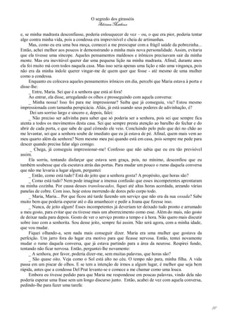 O segredo dos girassóis
                                         Adriana Matheus

e, se minha madrasta desconfiasse, poderia enlouquecer de vez – ou, o que era pior, poderia tentar
algo contra minha vida, pois a condessa era imprevisível e cheia de artimanhas.
     Mas, como eu era uma boa moça, comecei a me preocupar com a frágil saúde da pobrezinha...
Então, achei melhor aos poucos ir demonstrando a minha mais nova personalidade. Assim, evitaria
que ela tivesse uma síncope. Aqueles pensamentos maldosos e irônicos precisavam sair da minha
mente. Mas era inevitável querer dar uma pequena lição na minha madrasta. Afinal, durante anos
ela foi muito má com todos naquela casa. Mas isso seria apenas uma lição e não uma vingança, pois
não era da minha índole querer vingar-me de quem quer que fosse - até mesmo de uma mulher
como a condessa.
     Enquanto eu colocava aqueles pensamentos irônicos em dia, percebi que Maria estava à porta e
disse-lhe:
     _ Entre, Maria. Sei que é a senhora que está aí fora!
     Ao entrar, ela disse, arregalando os olhos e prosseguindo com aquela conversa:
     _ Minha nossa! Isso foi para me impressionar? Saiba que já conseguiu, viu? Estou mesmo
impressionada com tamanha perspicácia. Aliás, já está usando seus poderes de adivinhação, é?
      Dei um sorriso largo e sincero e, depois, falei:
     _ Não preciso ser adivinha para saber que só poderia ser a senhora, pois sei que sempre fica
atenta a todos os movimentos desta casa. Sei que sempre presta atenção ao barulho do fechar e do
abrir de cada porta, e que sabe de qual cômodo ele veio. Concluindo pelo pulo que dei no chão ao
me levantar, sei que a senhora soube de imediato que eu já estava de pé. Afinal, quem mais vem ao
meu quarto além da senhora? Nem mesmo meu pai quando está em casa, pois sempre me pede para
descer quando precisa falar algo comigo.
      _ Chega, já conseguiu impressionar-me! Confesso que não sabia que eu era tão previsível
assim.
     Ela sorriu, tentando disfarçar que estava sem graça, pois, no mínimo, desconfiou que eu
também soubesse que ela escutava atrás das portas. Para mudar um pouco o rumo daquela conversa
que não me levaria a lugar algum, perguntei:
     _ Então, como está tudo? Está do jeito que a senhora gosta? A propósito, que horas são?
     _ Como está tudo? Nem pode imaginar a imensa confusão que esses incompetentes aprontaram
na minha cozinha. Por causa desses transloucados, fiquei até altas horas acordada, areando várias
panelas de cobre. Com isso, hoje estou morrendo de dores pelo corpo todo.
     _ Maria, Maria... Por que ficou até tarde fazendo um serviço que não era da sua ossada? Sabe
muito bem que poderia esperar até o dia amanhecer e pedir a Joana que fizesse isso.
     _ Nunca, de jeito algum! Esses incompetentes já deveriam ter deixado tudo pronto e arrumado
a meu gosto, para evitar que eu tivesse mais um aborrecimento como esse. Além do mais, não gosto
de deixar nada para depois. Gosto de ver o serviço pronto a tempo e à hora. Não quero mais discutir
sobre isso com a senhorita. Sou desse jeito, sempre fui assim. Não será agora, com a minha idade,
que vou mudar.
     Fiquei olhando-a, sem nada mais conseguir dizer. Maria era uma mulher que gostava da
perfeição. Um jarro fora do lugar era motivo para que ficasse nervosa. Então, tentei novamente
mudar o rumo daquela conversa, que já estava partindo para a área da neurose. Respirei fundo,
tentando não ficar nervosa. Então, perguntei-lhe novamente:
     _ A senhora, por favor, poderia dizer-me, sem muitas palavras, que horas são?
     _ São quase oito. Veja como o Sol está alto no céu. O tempo não para, minha filha. A vida
passa em um piscar de olhos. E se tem a intenção de irmos a algum lugar, é melhor que seja bem
rápida, antes que a condessa Del Prat levante-se e comece a me chamar como uma louca.
     Embora eu tivesse pedido para que Maria me respondesse em poucas palavras, vindo dela não
poderia esperar uma frase sem um longo discurso junto. Então, acabei de vez com aquela conversa,
pedindo-lhe para fazer uma tarefa:




                                                                                                      97
 