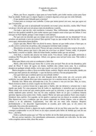 O segredo dos girassóis
                                         Adriana Matheus

     _ Maria, por favor, esquente a água para eu tomar banho, pois tenho muitas coisas para fazer
hoje na cidade. Tenho que ir a alguns lugares e comprar algumas coisas que me estão faltando.
     _ O que poderia estar faltando para a menina?
     _ Coisas para eu começar meu trabalho. Coisas que nunca pensei em usar, mas que agora sei
que vou precisar.
     _ Não acha que está se precipitando novamente em tomar certas decisões, minha filha? Pense
um pouco: deveria agir com um pouco mais de prudência e cautela.
     _ Em tudo o que me diz, vejo coerência e sensatez. Mas, infelizmente, minha querida Maria,
desta vez não poderei atendê-la, pois tenho mesmo que comprar essas coisas que me faltam. E isso
tem que ser bem rápido, porque o meu tempo é curto demais.
     _ Por que está me dizendo que seu tempo está curto? Está pensado em me abandonar? Já sei,
arrumou um pretende e nem me contou! Que egoísta! Logo eu, que sempre lhe fui tão fiel... Agora
estou aqui, merecedora desta desfeita.
     _ Lógico que não, Maria! Não vou deixá-la nunca. Apenas sei que tenho coisas a fazer que, se
eu não correr e colocá-las em prática, não conseguirei terminar tudo a tempo.
     _ Mas precisa ser assim, desse jeito? Parece até que a menina está com uma sangria desatada.
     _ Ora, Maria, parece que tirou o dia para me azucrinar as ideias! Vamos, ande, vá preparar
meu banho e arrume-se rápido. Além de tomar banho, também tenho que me arrumar.
     _ Está bem, a menina não precisa me tratar assim. Vou descer, tenho que pedir permissão à
condessa Del Prat para lhe acompanhar. Afinal, sou apenas uma serviçal nesta casa. Não tenho o
menor valor!
     Olhei para Maria com certo ar zombeteiro e falei-lhe:
     _ Maria, sabe muito bem que nunca lhe vi como uma serviçal! Pare de ser tão dramática, pelo
amor de Deus! E mais: de agora em diante, também dou ordens nesta casa. Se a condessa
desaprovar qualquer atitude minha, vai ter que engolir um sapo boi, pois as coisas mudaram.
     Maria arregalou os olhos e ficou na minha frente, estática. Depois saiu de mansinho, dando um
sorriso que mais parecia de satisfação - o que me deixou curiosa e fez-me perguntar-lhe:
     _ Isso quer dizer que a senhora aprovou essa atitude minha?
     _ Não sei, depois de quase eu ter sido lançada porta afora como um cão sarnento pela
senhorita, isso quer apenas dizer que estou surpresa por ver a menina assim, tão senhora de si.
     Dizendo isso, Maria saiu, deixando-me a sós. Eu a amava e isso era um fato. Mas, às vezes,
Maria ironizava muito as coisas e aquilo me tirava do sério.
     Assim que a escrava trouxe-me a água para o banho, não me demorei e arrumei-me o mais
rápido que pude. Fiz uma pequena lista de todos os ingredientes e utensílios que eu precisaria.
Maria ainda veio avisar-me que estaria pronta assim que eu estivesse, e que teve a permissão da
minha madrasta para sairmos. Isso me foi uma surpresa. Senti no ar que a condessa tentaria
aprontar alguma coisa contra mim. Então, esperei Maria sair para que pudesse fazer uma oração e
fortalecer meu espírito. Em seguida, saí do quarto e apressei-me em descer as escadas correndo.
Mas deparei-me com a condessa, que me estava esperando no último degrau, com as mãos na
cintura e ar de soberania. Logicamente, isso não me era mais uma surpresa. Respirei
profundamente e fui descendo vagarosamente as escadas, pois sabia que, se ela estava me
esperando, boa coisa não aconteceria.
     Ficamos frente a frente e, depois de muito cambalear e de ter-me feito uma cara feia - que não
consegui compreender se era de fome ou de enjoo causado pelo hálito de bebida que saía da sua
boca -, ela falou:
     _ Onde a senhorita pensa que vai? Não me lembro de ter-lhe dado permissão para que saísse.
     Dei um sorriso matreiro e fui caminhando calmamente, circulando em volta dela. Ao dar uma
volta completa entorno dela, disse-lhe assim:




                                                                                                      98
 