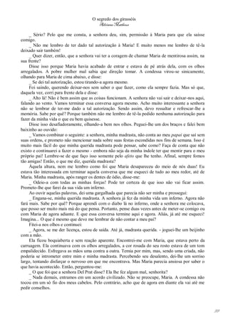 O segredo dos girassóis
                                         Adriana Matheus

     _ Sério? Pelo que me consta, a senhora deu, sim, permissão à Maria para que ela saísse
comigo.
     _ Não me lembro de ter dado tal autorização à Maria! E muito menos me lembro de tê-la
deixado sair também!
     _ Quer dizer, então, que a senhora vai ter a coragem de chamar Maria de mentirosa assim, na
sua frente?
     Disse isso porque Maria havia acabado de entrar e estava de pé atrás dela, com os olhos
arregalados. A pobre mulher mal sabia que direção tomar. A condessa virou-se sinicamente,
olhando para Maria de cima abaixo, e disse:
     _ Se dei tal autorização, estou tirando-a agora mesmo.
     Foi saindo, querendo deixar-nos sem saber o que fazer, como ela sempre fazia. Mas só que,
daquela vez, corri para frente dela e disse:
     _ Alto lá! Não é bem assim que as coisas funcionam. A senhora não vai sair e deixar-nos aqui,
falando ao vento. Vamos terminar essa conversa agora mesmo. Acho muito interessante a senhora
não se lembrar de ter-me dado a tal autorização. Sendo assim, devo ressaltar e refrescar-lhe a
memória. Sabe por quê? Porque também não me lembro de tê-la pedido nenhuma autorização para
fazer da minha vida o que eu bem quisesse.
     Disse isso desafiadoramente, olhando-a bem nos olhos. Peguei-lhe um dos braços e falei bem
baixinho ao ouvido:
     _ Vamos combinar o seguinte: a senhora, minha madrasta, não conta ao meu papai que saí sem
suas ordens, e prometo não mencionar nada sobre suas festas escondidas nos fins de semana. Isso é
muito mais fácil do que minha querida madrasta pode pensar, sabe como? Faça de conta que não
existo e continuarei a fazer o mesmo - embora não seja da minha índole ter que mentir para o meu
próprio pai! Lembre-se de que faço isso somente pelo afeto que lhe tenho. Afinal, sempre fomos
tão amigas! Então, o que me diz, querida madrasta?
     Àquela altura, nem me lembro como foi que Maria desapareceu do meio de nós duas! Eu
estava tão interessada em terminar aquela conversa que me esqueci de tudo ao meu redor, até de
Maria. Minha madrasta, após ranger os dentes de ódio, disse-me:
     _ Odeio-a com todas as minhas forças! Pode ter certeza de que isso não vai ficar assim.
Prometo-lhe que farei da sua vida um inferno.
     Ao ouvir aquelas palavras, dei uma gargalhada que parecia não ser minha e prossegui:
     _ Engana-se, minha querida madrasta. A senhora já fez da minha vida um inferno. Agora não
fará mais. Sabe por quê? Porque aprendi com o diabo lá no inferno, onde a senhora me colocava,
que posso ser muito mais má do que pensa. Portanto, pense duas vezes antes de meter-se comigo ou
com Maria de agora adiante. E que essa conversa termine aqui e agora. Aliás, já até me esqueci!
Imagina... O que é mesmo que devo me lembrar de não contar a meu pai?
     Fitei-a nos olhos e continuei:
     _ Agora, se me der licença, estou de saída. Até já, madrasta querida. - joguei-lhe um beijinho
com a mão.
     Ela ficou boquiaberta e sem reação aparente. Encontrei-me com Maria, que estava perto da
carruagem. Ela continuava com os olhos arregalados, a cor rosada do seu rosto estava de um tom
empalidecido. Esfregava as mãos uma contra a outra. Temia por mim, mas, sendo uma criada, não
poderia se intrometer entre mim e minha madrasta. Percebendo seu desalento, dei-lhe um sorriso
largo, tentando disfarçar o nervoso em que me encontrava. Mas Maria parecia ansiosa por saber o
que havia acontecido. Então, perguntou-me:
     _ O que foi que a senhora Del Prat disse? Ela lhe fez algum mal, senhorita?
     _ Nada demais, entramos em um acordo civilizado. Não se preocupe, Maria. A condessa não
tocou em um só fio dos meus cabelos. Pelo contrário, acho que de agora em diante ela vai até me
pedir conselhos.




                                                                                                      99
 