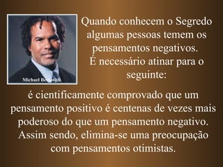 Quando conhecem o Segredo algumas pessoas temem os pensamentos negativos.  É necessário atinar para o seguinte: é cientificamente comprovado que um pensamento positivo é centenas de vezes mais poderoso do que um pensamento negativo. Assim sendo, elimina-se uma preocupação com pensamentos otimistas. Michael Beckwith 