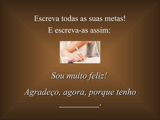 Escreva todas as suas metas!  E escreva-as assim: Sou muito feliz!  Agradeço, agora, porque tenho  _________. 