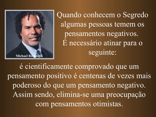 Quando conhecem o Segredo
algumas pessoas temem os
pensamentos negativos.
É necessário atinar para o
seguinte:
é cientificamente comprovado que um
pensamento positivo é centenas de vezes mais
poderoso do que um pensamento negativo.
Assim sendo, elimina-se uma preocupação
com pensamentos otimistas.
Michael Beckwith
 