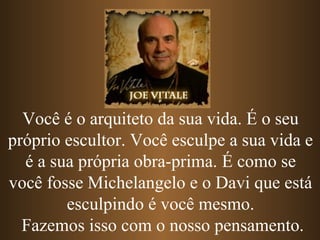 Você é o arquiteto da sua vida. É o seu
próprio escultor. Você esculpe a sua vida e
é a sua própria obra-prima. É como se
você fosse Michelangelo e o Davi que está
esculpindo é você mesmo.
Fazemos isso com o nosso pensamento.
 