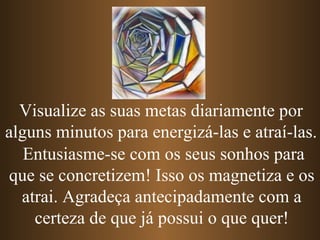 Entusiasme-se com os seus sonhos para
que se concretizem! Isso os magnetiza e os
atrai. Agradeça antecipadamente com a
certeza de que já possui o que quer!
Visualize as suas metas diariamente por
alguns minutos para energizá-las e atraí-las.
 