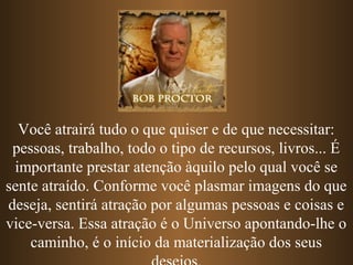 Você atrairá tudo o que quiser e de que necessitar:
pessoas, trabalho, todo o tipo de recursos, livros... É
importante prestar atenção àquilo pelo qual você se
sente atraído. Conforme você plasmar imagens do que
deseja, sentirá atração por algumas pessoas e coisas e
vice-versa. Essa atração é o Universo apontando-lhe o
caminho, é o início da materialização dos seus
 