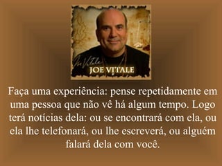 Faça uma experiência: pense repetidamente em
uma pessoa que não vê há algum tempo. Logo
terá notícias dela: ou se encontrará com ela, ou
ela lhe telefonará, ou lhe escreverá, ou alguém
falará dela com você.
 