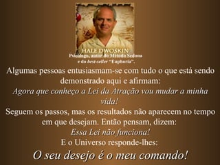 Algumas pessoas entusiasmam-se com tudo o que está sendo
demonstrado aqui e afirmam:
Agora que conheço a Lei da Atração vou mudar a minhaAgora que conheço a Lei da Atração vou mudar a minha
vida!vida!
Seguem os passos, mas os resultados não aparecem no tempo
em que desejam. Então pensam, dizem:
Essa Lei não funciona!Essa Lei não funciona!
E o Universo responde-lhes:
O seu desejo é o meu comando!O seu desejo é o meu comando!
Psicólogo, autor do Método Sedona
e do best-seller “Euphoria”.
 