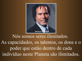 Nós somos seres ilimitados.
As capacidades, os talentos, os dons e o
poder que estão dentro de cada
indivíduo neste Planeta são ilimitados.
Michael Beckwith
 