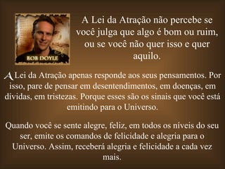 A Lei da Atração não percebe se
                    você julga que algo é bom ou ruim,
                      ou se você não quer isso e quer
                                  aquilo.
A Lei da Atração apenas responde aos seus pensamentos. Por
 isso, pare de pensar em desentendimentos, em doenças, em
dívidas, em tristezas. Porque esses são os sinais que você está
                   emitindo para o Universo.

Quando você se sente alegre, feliz, em todos os níveis do seu
   ser, emite os comandos de felicidade e alegria para o
 Universo. Assim, receberá alegria e felicidade a cada vez
                          mais.
 