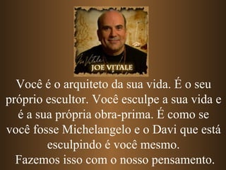 Você é o arquiteto da sua vida. É o seu
próprio escultor. Você esculpe a sua vida e
  é a sua própria obra-prima. É como se
você fosse Michelangelo e o Davi que está
        esculpindo é você mesmo.
  Fazemos isso com o nosso pensamento.
 