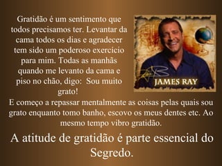 Gratidão é um sentimento que
 todos precisamos ter. Levantar da
   cama todos os dias e agradecer
  tem sido um poderoso exercício
     para mim. Todas as manhãs
    quando me levanto da cama e
   piso no chão, digo: Sou muito
               grato!
E começo a repassar mentalmente as coisas pelas quais sou
grato enquanto tomo banho, escovo os meus dentes etc. Ao
                mesmo tempo vibro gratidão.
A atitude de gratidão é parte essencial do
                Segredo.
 