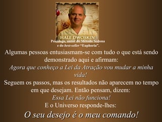 Psicólogo, autor do Método Sedona
                     e do best-seller “Euphoria”.

Algumas pessoas entusiasmam-se com tudo o que está sendo
              demonstrado aqui e afirmam:
  Agora que conheço a Lei da Atração vou mudar a minha
                          vida!
Seguem os passos, mas os resultados não aparecem no tempo
         em que desejam. Então pensam, dizem:
                  Essa Lei não funciona!
              E o Universo responde-lhes:
       O seu desejo é o meu comando!
 