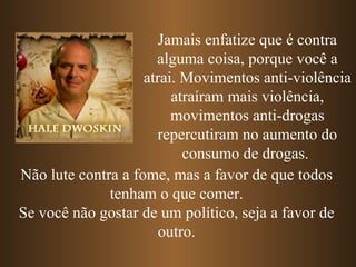 Jamais enfatize que é contra
                      alguma coisa, porque você a
                    atrai. Movimentos anti-violência
                         atraíram mais violência,
                         movimentos anti-drogas
                      repercutiram no aumento do
                           consumo de drogas.
Não lute contra a fome, mas a favor de que todos
              tenham o que comer.
Se você não gostar de um político, seja a favor de
                       outro.
 