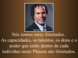 Michael Beckwith


     Nós somos seres ilimitados.
As capacidades, os talentos, os dons e o
    poder que estão dentro de cada
indivíduo neste Planeta são ilimitados.
 