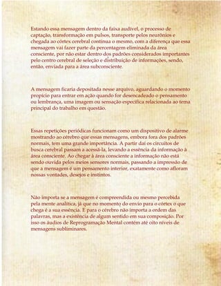 Estando essa mensagem dentro da faixa audível, o processo de
captação, transformação em pulsos, transporte pelos neurônios e
chegada ao córtex cerebral continua o mesmo, com a diferença que essa
mensagem vai fazer parte da percentagem eliminada da área
consciente, por não estar dentro dos padrões considerados importantes
pelo centro cerebral de seleção e distribuição de informações, sendo,
então, enviada para a área subconsciente.
A mensagem ficaria depositada nesse arquivo, aguardando o momento
propício para entrar em ação quando for desencadeado o pensamento
ou lembrança, uma imagem ou sensação específica relacionada ao tema
principal do trabalho em questão.
Essas repetições periódicas funcionam como um dispositivo de alarme
mostrando ao cérebro que essas mensagens, embora fora dos padrões
normais, tem uma grande importância. A partir daí os circuitos de
busca cerebral passam a acessá-la, levando a essência da informação à
área consciente. Ao chegar à área consciente a informação não está
sendo ouvida pelos meios sensores normais, passando a impressão de
que a mensagem é um pensamento interior, exatamente como afloram
nossas vontades, desejos e instintos.
Não importa se a mensagem é compreendida ou mesmo percebida
pela mente analítica, já que no momento do envio para o córtex o que
chega é a sua essência. E para o cérebro não importa a ordem das
palavras, mas a existência de algum sentido em sua composição. Por
isso os áudios de Reprogramação Mental contém até oito níveis de
mensagens subliminares.
 
