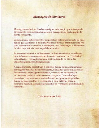 Mensagens Subliminares
Mensagem subliminar é toda e qualquer informação que seja captada
diretamente pelo subconsciente, sem a percepção ou participação da
mente consciente.
Como a mente subconsciente é responsável pela interiorização de tudo
àquilo que validamos a nível individual como real e transferir este real
para nosso mundo exterior, a mensagem ou a informação subliminar é
de vital importância para a qualidade de vida.
Se esse mecanismo for utilizado sem os devidos critérios e cuidados,
estará abastecendo constantemente o subconsciente com "verdades"
indesejáveis e, conseqüentemente materializando no dia-a-dia
situações igualmente desagradáveis.
A reprogramação mental tem o objetivo, dentre outros, implementar
mensagens positivas no subconsciente, utilizando como uma de suas
ferramentas a mensagem subliminar, com caráter terapêutico e
estritamente positivo, criando novas crenças ou "verdades" que
passarão a criar uma nova realidade exterior, igualmente positiva,
dentro de suas escolhas e respeitando o livre arbítrio, pois em
momento nenhum deixamos de escolher as "verdades" que desejamos
substituir.
O PODER SEMPRE É SEU
 