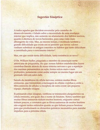 Sugestão Sináptica
A todos aqueles que decidem enveredar pelo caminho do
desenvolvimento, é falado sobre a necessidade de uma mudança
interior que implica, não somente no afastamento dos hábitos nocivos,
quanto à abertura de novos horizontes, para uma visão mais
abrangente da vida. Mas, ao mesmo tempo, é mostrada também a
grande dificuldade que existe em se permitir que novos valores
venham substituir os antigos conceitos ou hábitos que tanto dificultam
a caminhada para o crescimento interior".
Mas, em que reside tanta dificuldade, tanta resistência ao novo?
O Dr. William Sadler, psiquiatra e membro da associação norte-
americana de psiquiatria, diz que: nossos hábitos estabelecidos fazem
caminhos literais através de nosso sistema nervoso e que a repetição
dos mesmos pensamentos ou ação, forma sulcos mais e mais
profundos, justamente como andar sempre no mesmo lugar em um
gramado fará um sulco nele.
Saindo da membrana da célula nervosa, existem muitas fibras
emissoras, que transmitem a mensagem às células vizinhas e, entre a
fibra emissora de célula e a receptora de outra existe um pequeno
espaço, chamado sinapse.
Examinando estas sinapses, verificou-se minúsculos alargamentos na
célula emissora, aos quais deu o nome de boutons. Notou também que
muitas fibras emissoras tinham muitos boutons, enquanto outras
tinham poucos, e constatou que as fibras emissoras de muitos boutons
não exigiam tantos estímulos quanto as que tinham poucos boutons
para que produzissem os elementos químicos necessários para mandar
impulsos para a próxima célula.
 