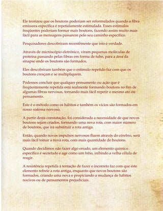 Ele teorizou que os boutons poderiam ser reformulados quando a fibra
emissora específica é repetidamente estimulada. Esses estímulos
freqüentes poderiam formar mais boutons, fazendo assim muito mais
fácil para as mensagens passarem pelo seu caminho específico.
Pesquisadores descobriram recentemente que isto é verdade.
Através de microscópio eletrônico, viram pequenas moléculas de
proteína passando pelas fibras em forma de tubo, para a área da
sinapse onde os boutons são formados.
Eles descobriram também que o estímulo repetido faz com que os
boutons cresçam e se multipliquem.
Podemos concluir que qualquer pensamento ou ação que é
freqüentemente repetida está realmente formando boutons no fim de
algumas fibras nervosas, tornando mais fácil repetir o mesmo ato ou
pensamento.
Este é o método como os hábitos e também os vícios são formados em
nosso sistema nervoso.
A partir desta constatação, foi considerada a necessidade de que novos
boutons sejam criados, formando uma nova rota, com maior número
de boutons, que irá substituir a rota antiga.
Então, quando novos impulsos nervosos fluem através do cérebro, será
mais fácil tomar a nova rota, com mais quantidade de boutons.
Quando decidimos não fazer algo errado, um elemento químico
específico é secretado e age como um freio, inibindo a velha célula de
reagir.
A resistência repetida à tentação de fazer o incorreto faz com que este
elemento refreie a rota antiga, enquanto que novos boutons são
formados, criando uma nova e propiciando a mudança de hábitos
nocivos ou de pensamentos prejudiciais.
 