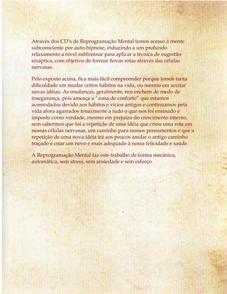 Através dos CD’s de Reprogramação Mental temos acesso à mente
subconsciente por auto-hipnose, induzindo a um profundo
relaxamento a nível subliminar para aplicar a técnica de sugestão
sináptica, com objetivo de formar novas rotas através das células
nervosas.
Pelo exposto acima, fica mais fácil compreender porque temos tanta
dificuldade em mudar certos hábitos na vida, ou mesmo em aceitar
novas idéias. As mudanças, geralmente, nos enchem de medo de
insegurança, pois ameaça a “zona de conforto” que estamos
acomodados devido aos hábitos e vícios antigos e continuamos pela
vida afora agarrados tenazmente a tudo o que nos foi ensinado e
imposto como verdade, mesmo em prejuízo do crescimento interno,
sem sabermos que foi a repetição de uma idéia que criou uma rota em
nossas células nervosas, um caminho para nossos pensamentos e que a
repetição de uma nova idéia irá aos poucos anular o antigo caminho
traçado e criar um novo e mais adequado à nossa felicidade e saúde.
A Reprogramação Mental faz este trabalho de forma mecânica,
automática, sem stress, sem ansiedade e sem esforço.
 