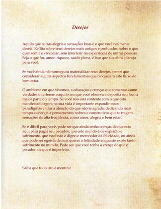 Desejos
Àquilo que te trás alegria e sensações boas é o que você realmente
deseja. Reflita sobre seus desejos mais antigos e profundos, sobre o que
quer sentir e vivenciar, sem interferir na experiência de outras pessoas.
Seja o que for, amor, riqueza, saúde plena, é isso que sua alma planeja
para você.
Se você ainda não conseguiu materializar seus desejos, temos que
considerar alguns aspectos fundamentais que bloqueiam este fluxo de
bem estar.
O ambiente em que vivemos, a educação e crenças que tomamos como
verdades interferem naquilo em que você observa e deposita seu foco a
maior parte do tempo. Se você não está contente com o que está
manifestado agora na sua vida é importante expandir esses
paradigmas e tirar a atenção do que não te agrada, dedicando mais
tempo e energia a pensamentos nobres e construtivos que te tragam
sensações de alta freqüência, como amor, alegria e bem estar.
Se é difícil para você, pode ser que ainda tenha crenças de que está
aqui para pagar seu pecados, que este mundo é de expiação e
sofrimento, que você não é digno e merecedor da felicidade, ou ainda
que pode ser egoísta demais querer a felicidade enquanto existe tanto
sofrimento no mundo. Pode ser que você tenha a crença de que é
pecador, de que é imperfeito.
Saiba que tudo isto é mentira!
 